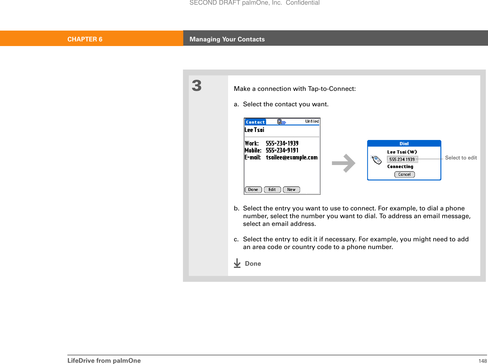 LifeDrive from palmOne 148CHAPTER 6 Managing Your Contacts3Make a connection with Tap-to-Connect:a. Select the contact you want.b. Select the entry you want to use to connect. For example, to dial a phone number, select the number you want to dial. To address an email message, select an email address.c. Select the entry to edit it if necessary. For example, you might need to add an area code or country code to a phone number.DoneSelect to editSECOND DRAFT palmOne, Inc.  Confidential