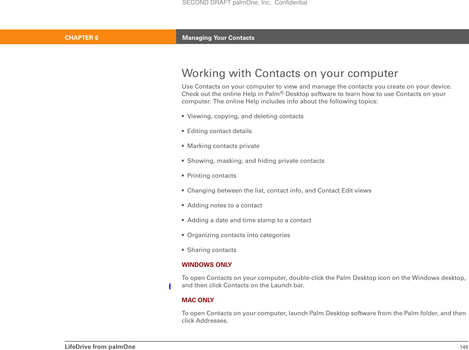 LifeDrive from palmOne 149CHAPTER 6 Managing Your ContactsWorking with Contacts on your computerUse Contacts on your computer to view and manage the contacts you create on your device. Check out the online Help in Palm®Desktop software to learn how to use Contacts on your computer. The online Help includes info about the following topics:• Viewing, copying, and deleting contacts• Editing contact details• Marking contacts private• Showing, masking, and hiding private contacts• Printing contacts• Changing between the list, contact info, and Contact Edit views• Adding notes to a contact• Adding a date and time stamp to a contact• Organizing contacts into categories• Sharing contactsWINDOWS ONLYTo open Contacts on your computer, double-click the Palm Desktop icon on the Windows desktop, and then click Contacts on the Launch bar.MAC ONLYTo open Contacts on your computer, launch Palm Desktop software from the Palm folder, and then click Addresses.SECOND DRAFT palmOne, Inc.  Confidential