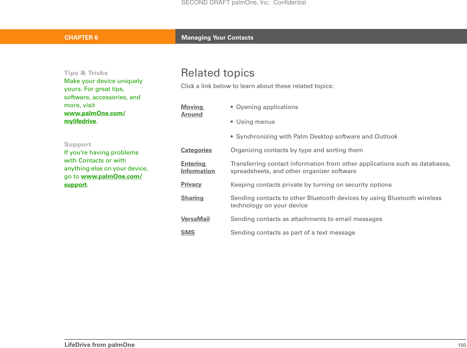 LifeDrive from palmOne 150CHAPTER 6 Managing Your ContactsRelated topicsClick a link below to learn about these related topics:Moving Around• Opening applications• Using menus• Synchronizing with Palm Desktop software and OutlookCategories Organizing contacts by type and sorting themEntering InformationTransferring contact information from other applications such as databases, spreadsheets, and other organizer softwarePrivacy Keeping contacts private by turning on security optionsSharing Sending contacts to other Bluetooth devices by using Bluetooth wireless technology on your deviceVersaMail Sending contacts as attachments to email messagesSMS Sending contacts as part of a text messageTips &amp; TricksMake your device uniquely yours. For great tips, software, accessories, and more, visit www.palmOne.com/mylifedrive.SupportIf you’re having problems with Contacts or with anything else on your device, go to www.palmOne.com/support.SECOND DRAFT palmOne, Inc.  Confidential