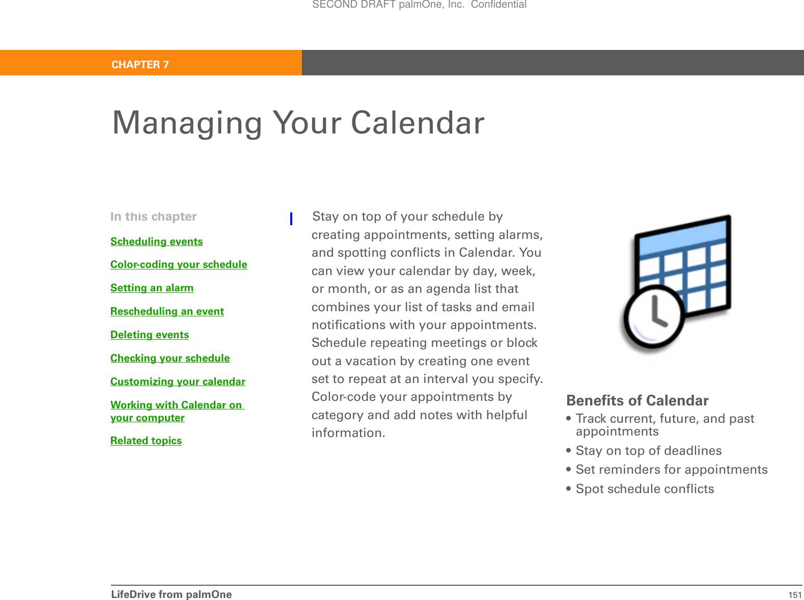 LifeDrive from palmOne 151CHAPTER 7Managing Your CalendarStay on top of your schedule by creating appointments, setting alarms, and spotting conflicts in Calendar. You can view your calendar by day, week, or month, or as an agenda list that combines your list of tasks and email notifications with your appointments. Schedule repeating meetings or block out a vacation by creating one event set to repeat at an interval you specify. Color-code your appointments by category and add notes with helpful information.Benefits of Calendar• Track current, future, and past appointments• Stay on top of deadlines• Set reminders for appointments• Spot schedule conflictsIn this chapterScheduling eventsColor-coding your scheduleSetting an alarmRescheduling an eventDeleting eventsChecking your scheduleCustomizing your calendarWorking with Calendar on your computerRelated topicsSECOND DRAFT palmOne, Inc.  Confidential