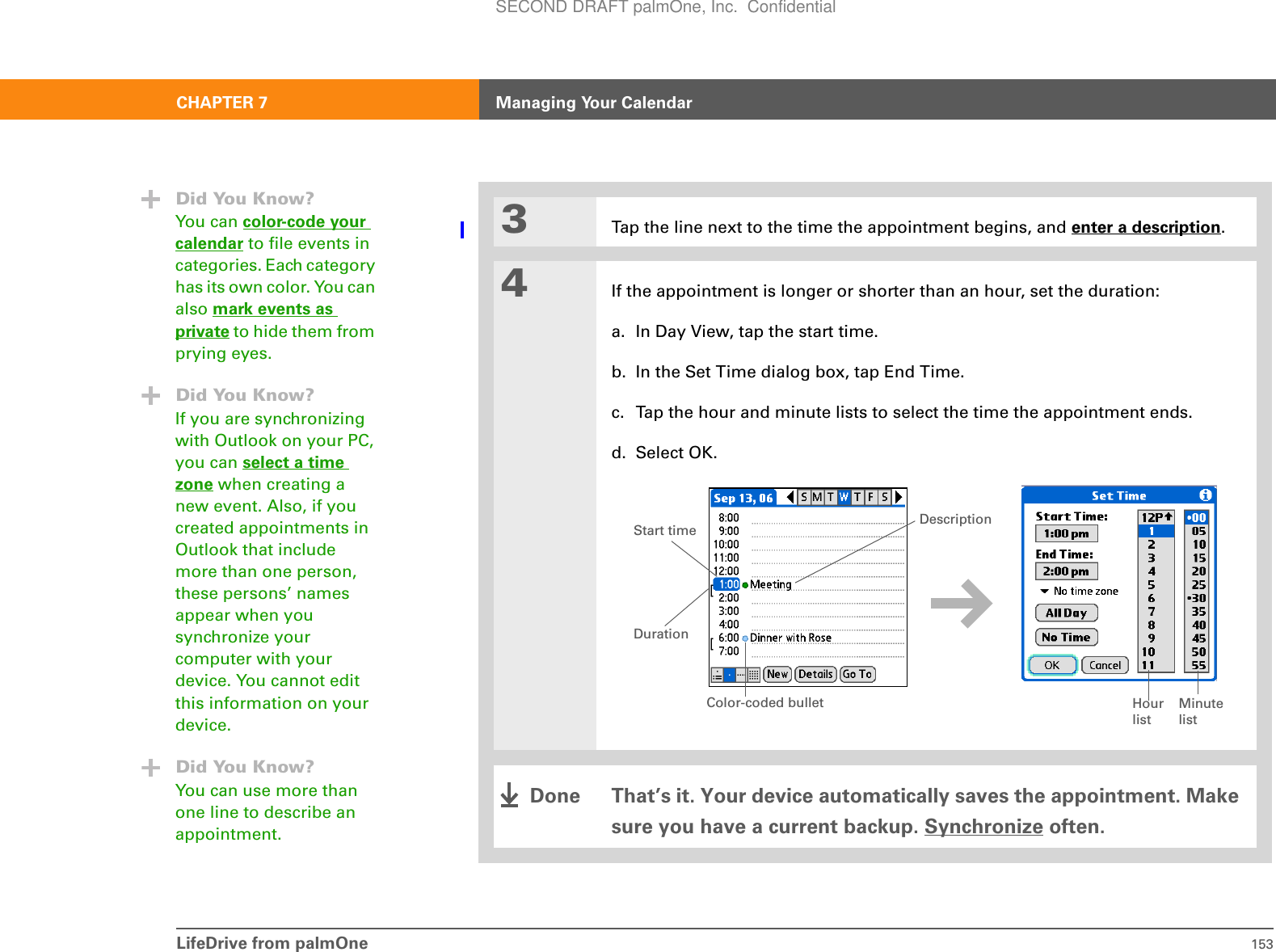 LifeDrive from palmOne 153CHAPTER 7 Managing Your Calendar3Tap the line next to the time the appointment begins, and enter a description.4If the appointment is longer or shorter than an hour, set the duration:a. In Day View, tap the start time.b. In the Set Time dialog box, tap End Time.c. Tap the hour and minute lists to select the time the appointment ends.d. Select OK.That’s it. Your device automatically saves the appointment. Make sure you have a current backup. Synchronize often.Did You Know?You can color-code your calendar to file events in categories. Each category has its own color. You can also mark events as private to hide them from prying eyes.Did You Know?If you are synchronizing with Outlook on your PC, you can select a time zone when creating a new event. Also, if you created appointments in Outlook that include more than one person, these persons’ names appear when you synchronize your computer with your device. You cannot edit this information on your device.Did You Know?You can use more than one line to describe an appointment.Hour listMinute listDurationStart time DescriptionColor-coded bulletDoneSECOND DRAFT palmOne, Inc.  Confidential