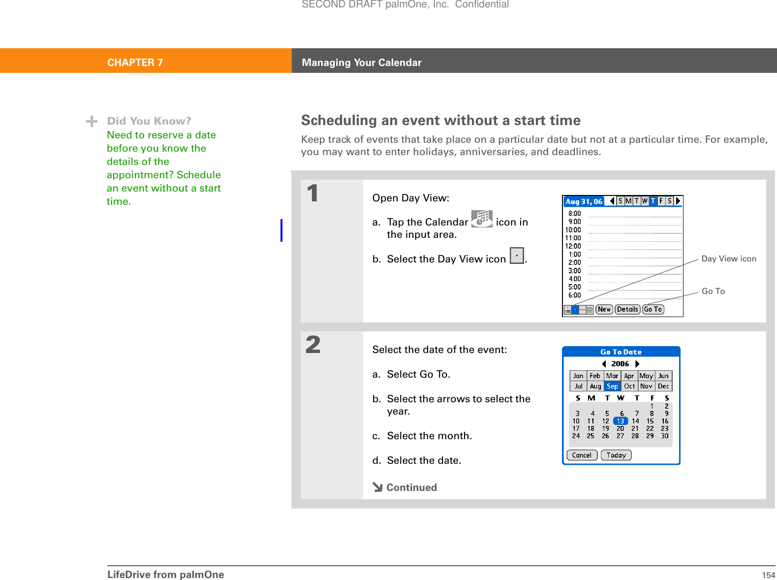 LifeDrive from palmOne 154CHAPTER 7 Managing Your CalendarScheduling an event without a start timeKeep track of events that take place on a particular date but not at a particular time. For example, you may want to enter holidays, anniversaries, and deadlines.01Open Day View:a. Tap the Calendar   icon in the input area.b. Select the Day View icon  .2Select the date of the event:a. Select Go To.b. Select the arrows to select the year.c. Select the month.d. Select the date.ContinuedDid You Know?Need to reserve a date before you know the details of the appointment? Schedule an event without a start time.Day View iconGo ToSECOND DRAFT palmOne, Inc.  Confidential