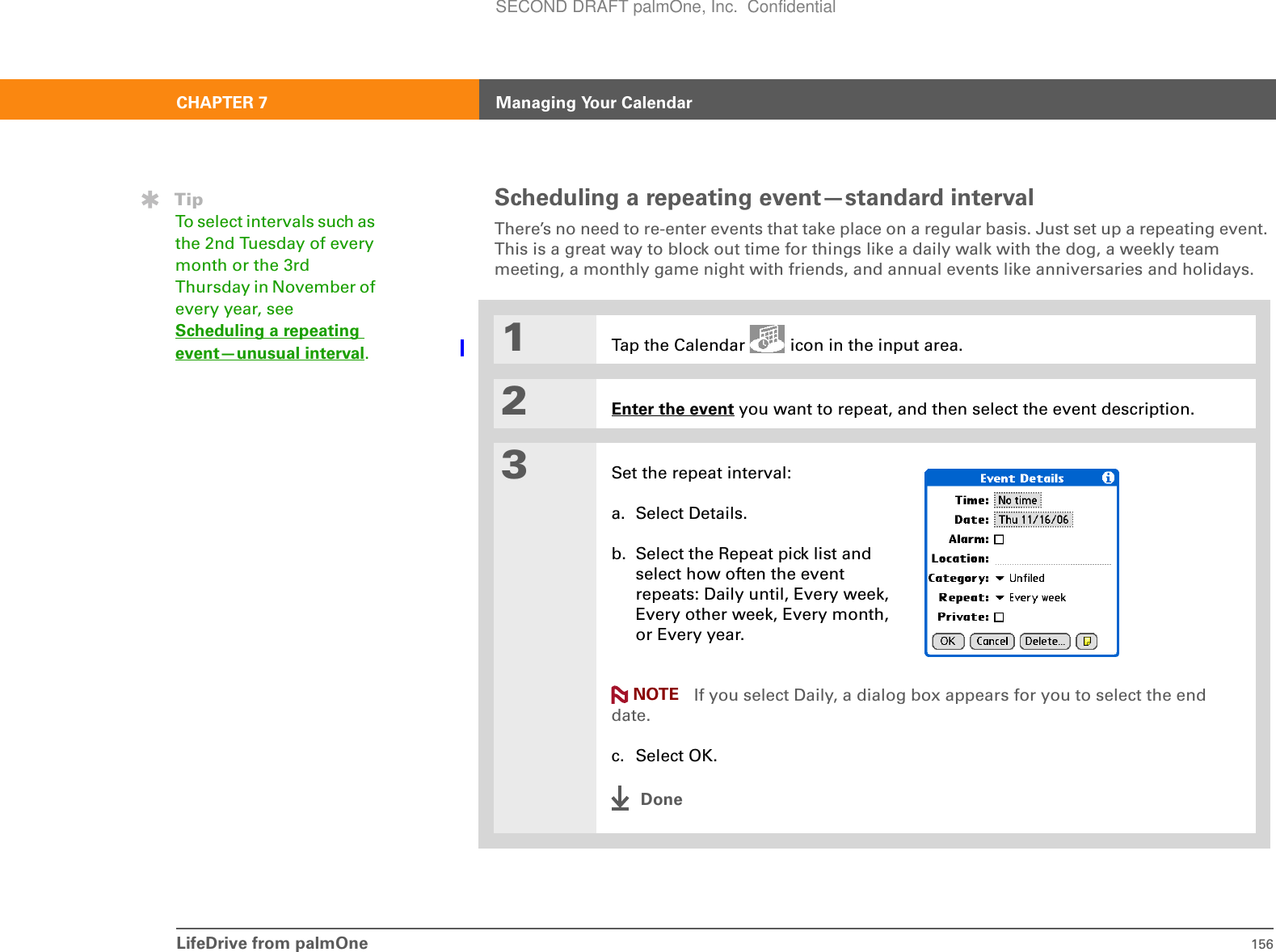 LifeDrive from palmOne 156CHAPTER 7 Managing Your CalendarScheduling a repeating event—standard intervalThere’s no need to re-enter events that take place on a regular basis. Just set up a repeating event. This is a great way to block out time for things like a daily walk with the dog, a weekly team meeting, a monthly game night with friends, and annual events like anniversaries and holidays.01Tap the Calendar   icon in the input area.2Enter the event you want to repeat, and then select the event description.3Set the repeat interval:a. Select Details.b. Select the Repeat pick list and select how often the event repeats: Daily until, Every week, Every other week, Every month, or Every year. If you select Daily, a dialog box appears for you to select the end date.c. Select OK.DoneTipTo select intervals such as the 2nd Tuesday of every month or the 3rd Thursday in November of every year, see Scheduling a repeating event—unusual interval.NOTESECOND DRAFT palmOne, Inc.  Confidential