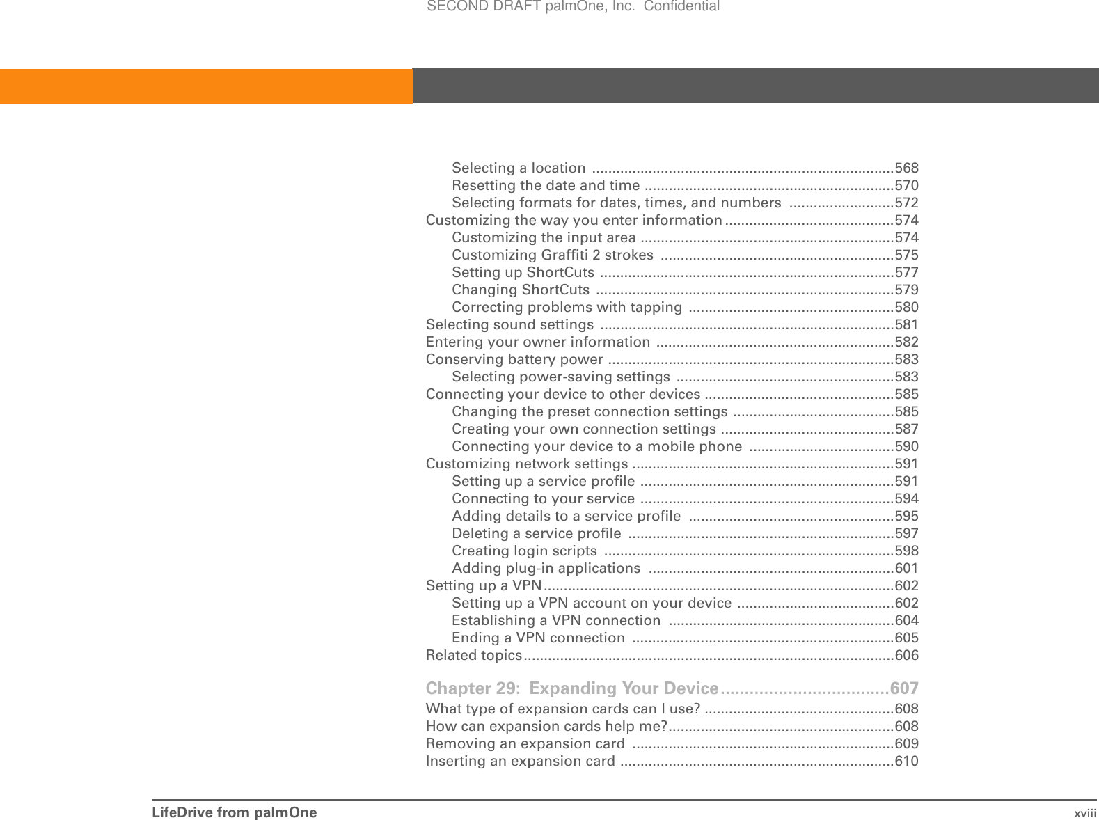 LifeDrive from palmOne xviiiSelecting a location  ...........................................................................568Resetting the date and time ..............................................................570Selecting formats for dates, times, and numbers  ..........................572Customizing the way you enter information ..........................................574Customizing the input area ...............................................................574Customizing Graffiti 2 strokes  ..........................................................575Setting up ShortCuts .........................................................................577Changing ShortCuts  ..........................................................................579Correcting problems with tapping ...................................................580Selecting sound settings  .........................................................................581Entering your owner information ...........................................................582Conserving battery power .......................................................................583Selecting power-saving settings  ......................................................583Connecting your device to other devices ...............................................585Changing the preset connection settings ........................................585Creating your own connection settings ...........................................587Connecting your device to a mobile phone  ....................................590Customizing network settings .................................................................591Setting up a service profile ...............................................................591Connecting to your service ...............................................................594Adding details to a service profile  ...................................................595Deleting a service profile  ..................................................................597Creating login scripts  ........................................................................598Adding plug-in applications  .............................................................601Setting up a VPN.......................................................................................602Setting up a VPN account on your device .......................................602Establishing a VPN connection ........................................................604Ending a VPN connection  .................................................................605Related topics............................................................................................606Chapter 29: Expanding Your Device...................................607What type of expansion cards can I use? ...............................................608How can expansion cards help me?........................................................608Removing an expansion card  .................................................................609Inserting an expansion card ....................................................................610SECOND DRAFT palmOne, Inc.  Confidential
