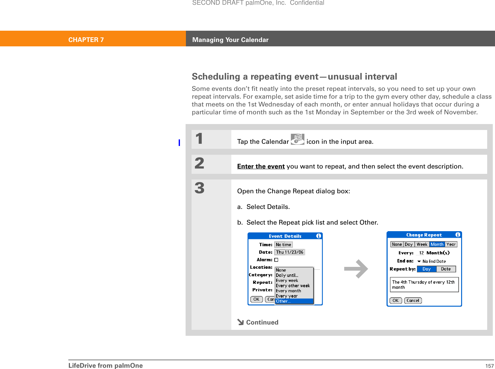 LifeDrive from palmOne 157CHAPTER 7 Managing Your CalendarScheduling a repeating event—unusual intervalSome events don’t fit neatly into the preset repeat intervals, so you need to set up your own repeat intervals. For example, set aside time for a trip to the gym every other day, schedule a class that meets on the 1st Wednesday of each month, or enter annual holidays that occur during a particular time of month such as the 1st Monday in September or the 3rd week of November.01Tap the Calendar   icon in the input area.2Enter the event you want to repeat, and then select the event description.3Open the Change Repeat dialog box:a. Select Details.b. Select the Repeat pick list and select Other.ContinuedSECOND DRAFT palmOne, Inc.  Confidential
