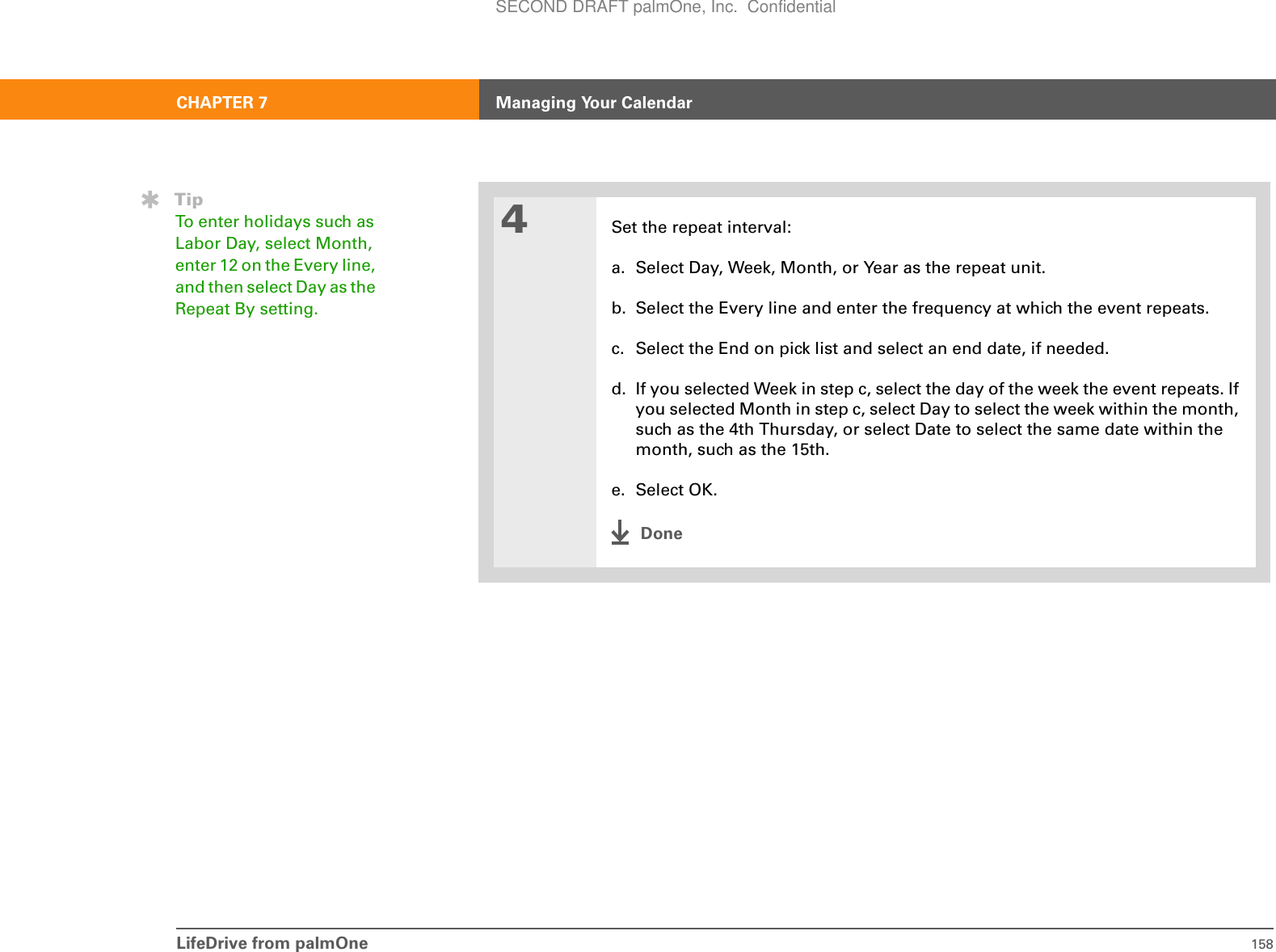 LifeDrive from palmOne 158CHAPTER 7 Managing Your Calendar4Set the repeat interval:a. Select Day, Week, Month, or Year as the repeat unit.b. Select the Every line and enter the frequency at which the event repeats.c. Select the End on pick list and select an end date, if needed.d. If you selected Week in step c, select the day of the week the event repeats. If you selected Month in step c, select Day to select the week within the month, such as the 4th Thursday, or select Date to select the same date within the month, such as the 15th.e. Select OK.DoneTipTo enter holidays such as Labor Day, select Month, enter 12 on the Every line, and then select Day as the Repeat By setting.SECOND DRAFT palmOne, Inc.  Confidential