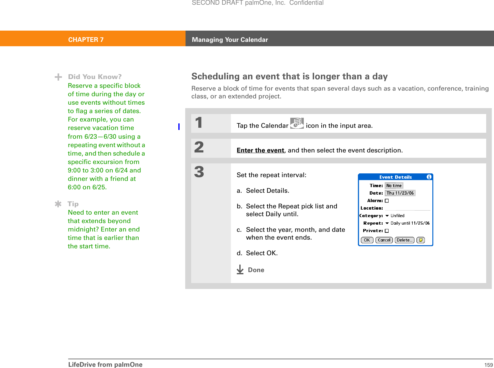 LifeDrive from palmOne 159CHAPTER 7 Managing Your CalendarScheduling an event that is longer than a dayReserve a block of time for events that span several days such as a vacation, conference, training class, or an extended project. 01Tap the Calendar   icon in the input area.2Enter the event, and then select the event description.3Set the repeat interval:a. Select Details.b. Select the Repeat pick list and select Daily until.c. Select the year, month, and date when the event ends.d. Select OK.DoneDid You Know?Reserve a specific block of time during the day or use events without times to flag a series of dates. For example, you can reserve vacation time from 6/23—6/30 using a repeating event without a time, and then schedule a specific excursion from 9:00 to 3:00 on 6/24 and dinner with a friend at 6:00 on 6/25.TipNeed to enter an event that extends beyond midnight? Enter an end time that is earlier than the start time.SECOND DRAFT palmOne, Inc.  Confidential