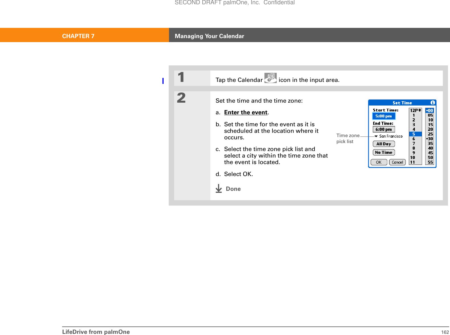 LifeDrive from palmOne 162CHAPTER 7 Managing Your Calendar01Tap the Calendar   icon in the input area.2Set the time and the time zone:a. Enter the event.b. Set the time for the event as it is scheduled at the location where it occurs.c. Select the time zone pick list and select a city within the time zone that the event is located.d. Select OK.DoneTime zone pick listSECOND DRAFT palmOne, Inc.  Confidential