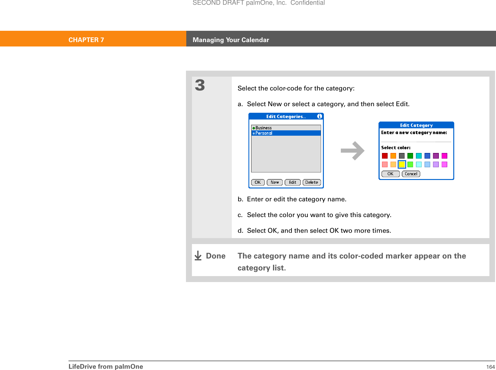 LifeDrive from palmOne 164CHAPTER 7 Managing Your Calendar3Select the color-code for the category:a. Select New or select a category, and then select Edit.b. Enter or edit the category name.c. Select the color you want to give this category.d. Select OK, and then select OK two more times.The category name and its color-coded marker appear on the category list.DoneSECOND DRAFT palmOne, Inc.  Confidential
