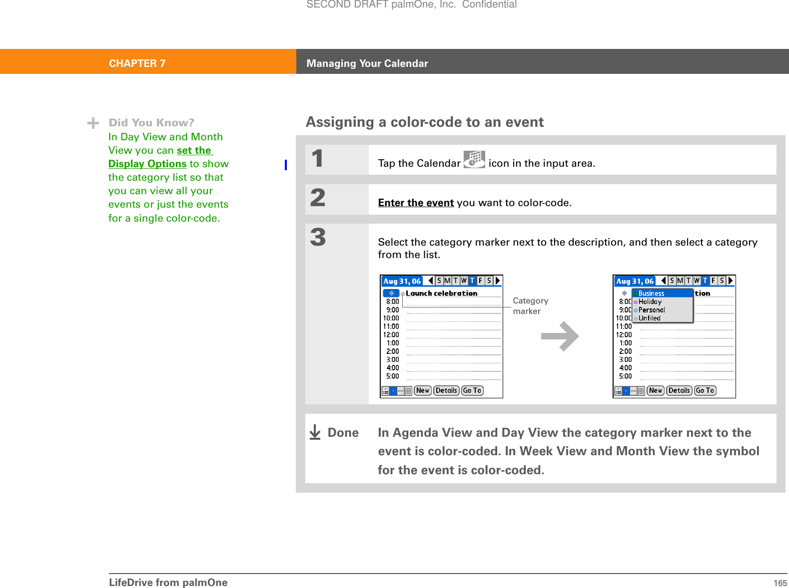 LifeDrive from palmOne 165CHAPTER 7 Managing Your CalendarAssigning a color-code to an event01Tap the Calendar   icon in the input area.2Enter the event you want to color-code.3Select the category marker next to the description, and then select a category from the list.In Agenda View and Day View the category marker next to the event is color-coded. In Week View and Month View the symbol for the event is color-coded.Did You Know?In Day View and Month View you can set the Display Options to show the category list so that you can view all your events or just the events for a single color-code.Category markerDoneSECOND DRAFT palmOne, Inc.  Confidential