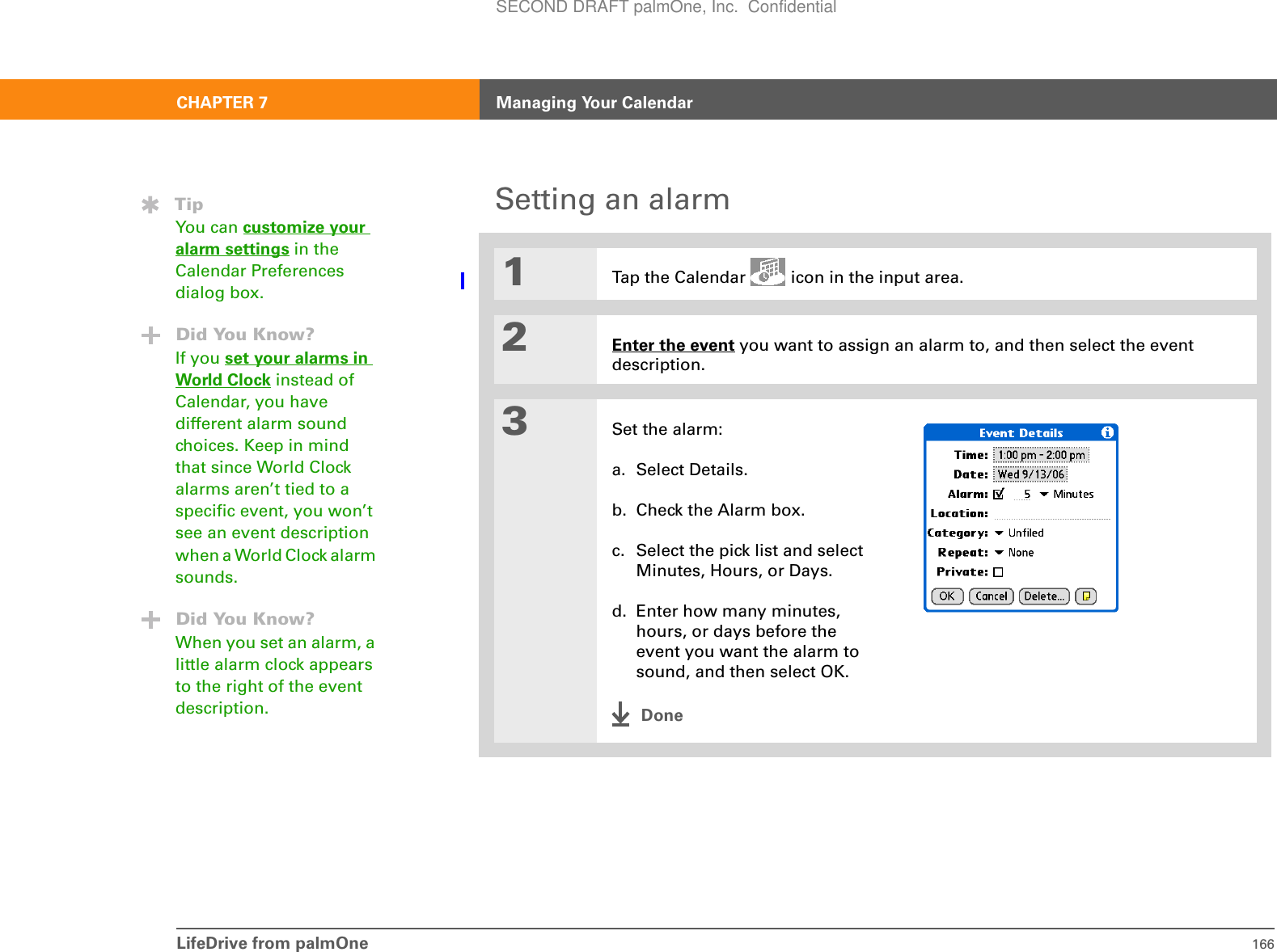 LifeDrive from palmOne 166CHAPTER 7 Managing Your CalendarSetting an alarm01Tap the Calendar   icon in the input area.2Enter the event you want to assign an alarm to, and then select the event description.3Set the alarm:a. Select Details.b. Check the Alarm box.c. Select the pick list and select Minutes, Hours, or Days.d. Enter how many minutes, hours, or days before the event you want the alarm to sound, and then select OK.DoneTipYou can customize your alarm settings in the Calendar Preferences dialog box.Did You Know?If you set your alarms in World Clock instead of Calendar, you have different alarm sound choices. Keep in mind that since World Clock alarms aren’t tied to a specific event, you won’t see an event description when a World Clock alarm sounds.Did You Know?When you set an alarm, a little alarm clock appears to the right of the event description.SECOND DRAFT palmOne, Inc.  Confidential