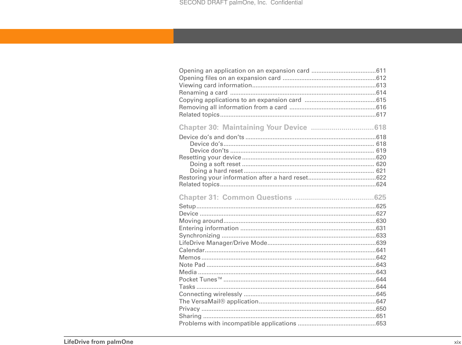 LifeDrive from palmOne xixOpening an application on an expansion card ......................................611Opening files on an expansion card .......................................................612Viewing card information.........................................................................613Renaming a card  ......................................................................................614Copying applications to an expansion card  ..........................................615Removing all information from a card ...................................................616Related topics............................................................................................617Chapter 30: Maintaining Your Device ...............................618Device do’s and don’ts .............................................................................618Device do’s......................................................................................... 618Device don’ts ..................................................................................... 619Resetting your device ...............................................................................620Doing a soft reset .............................................................................. 620Doing a hard reset ............................................................................. 621Restoring your information after a hard reset........................................622Related topics............................................................................................624Chapter 31: Common Questions .......................................625Setup..........................................................................................................625Device ........................................................................................................627Moving around..........................................................................................630Entering information ................................................................................631Synchronizing ...........................................................................................633LifeDrive Manager/Drive Mode................................................................639Calendar.....................................................................................................641Memos .......................................................................................................642Note Pad ....................................................................................................643Media .........................................................................................................643Pocket Tunes™..........................................................................................644Tasks ..........................................................................................................644Connecting wirelessly ..............................................................................645The VersaMail® application.....................................................................647Privacy .......................................................................................................650Sharing ......................................................................................................651Problems with incompatible applications ..............................................653SECOND DRAFT palmOne, Inc.  Confidential