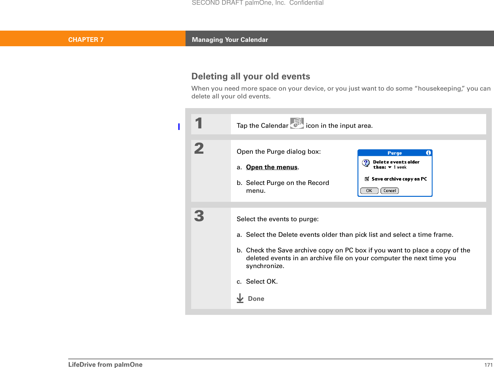 LifeDrive from palmOne 171CHAPTER 7 Managing Your CalendarDeleting all your old eventsWhen you need more space on your device, or you just want to do some “housekeeping,” you can delete all your old events.01Tap the Calendar   icon in the input area.2Open the Purge dialog box:a. Open the menus. b. Select Purge on the Record menu.3Select the events to purge:a. Select the Delete events older than pick list and select a time frame.b. Check the Save archive copy on PC box if you want to place a copy of the deleted events in an archive file on your computer the next time you synchronize.c. Select OK.DoneSECOND DRAFT palmOne, Inc.  Confidential