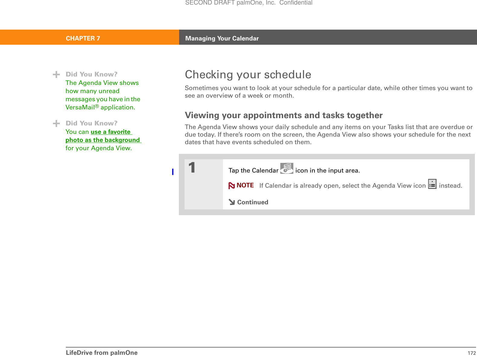 LifeDrive from palmOne 172CHAPTER 7 Managing Your CalendarChecking your scheduleSometimes you want to look at your schedule for a particular date, while other times you want to see an overview of a week or month.Viewing your appointments and tasks togetherThe Agenda View shows your daily schedule and any items on your Tasks list that are overdue or due today. If there’s room on the screen, the Agenda View also shows your schedule for the next dates that have events scheduled on them.01Tap the Calendar   icon in the input area.If Calendar is already open, select the Agenda View icon   instead.ContinuedDid You Know?The Agenda View shows how many unread messages you have in the VersaMail® application.Did You Know?You can use a favorite photo as the background for your Agenda View.NOTESECOND DRAFT palmOne, Inc.  Confidential