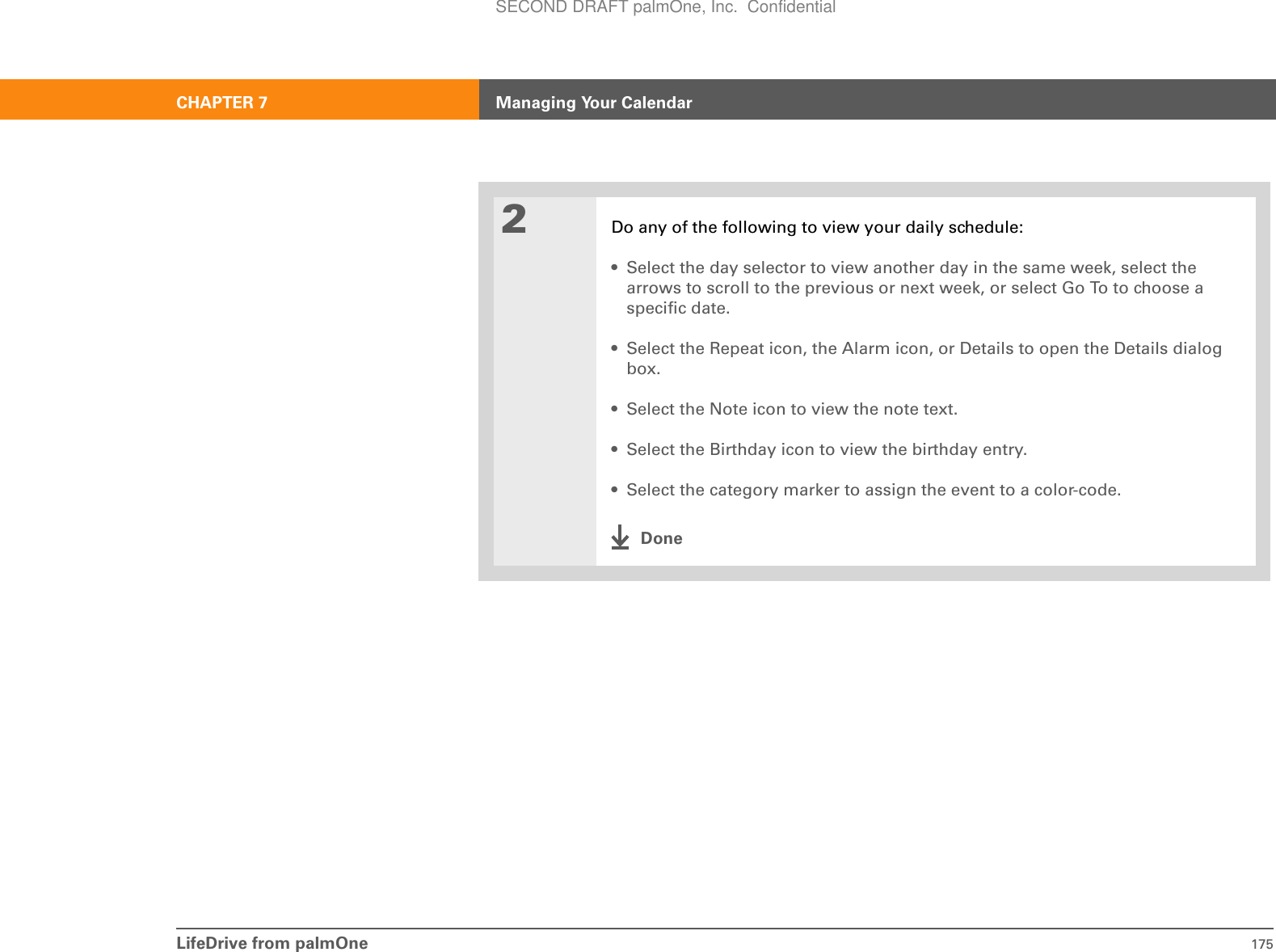 LifeDrive from palmOne 175CHAPTER 7 Managing Your Calendar2Do any of the following to view your daily schedule:• Select the day selector to view another day in the same week, select the arrows to scroll to the previous or next week, or select Go To to choose a specific date.• Select the Repeat icon, the Alarm icon, or Details to open the Details dialog box.• Select the Note icon to view the note text.• Select the Birthday icon to view the birthday entry.• Select the category marker to assign the event to a color-code.DoneSECOND DRAFT palmOne, Inc.  Confidential