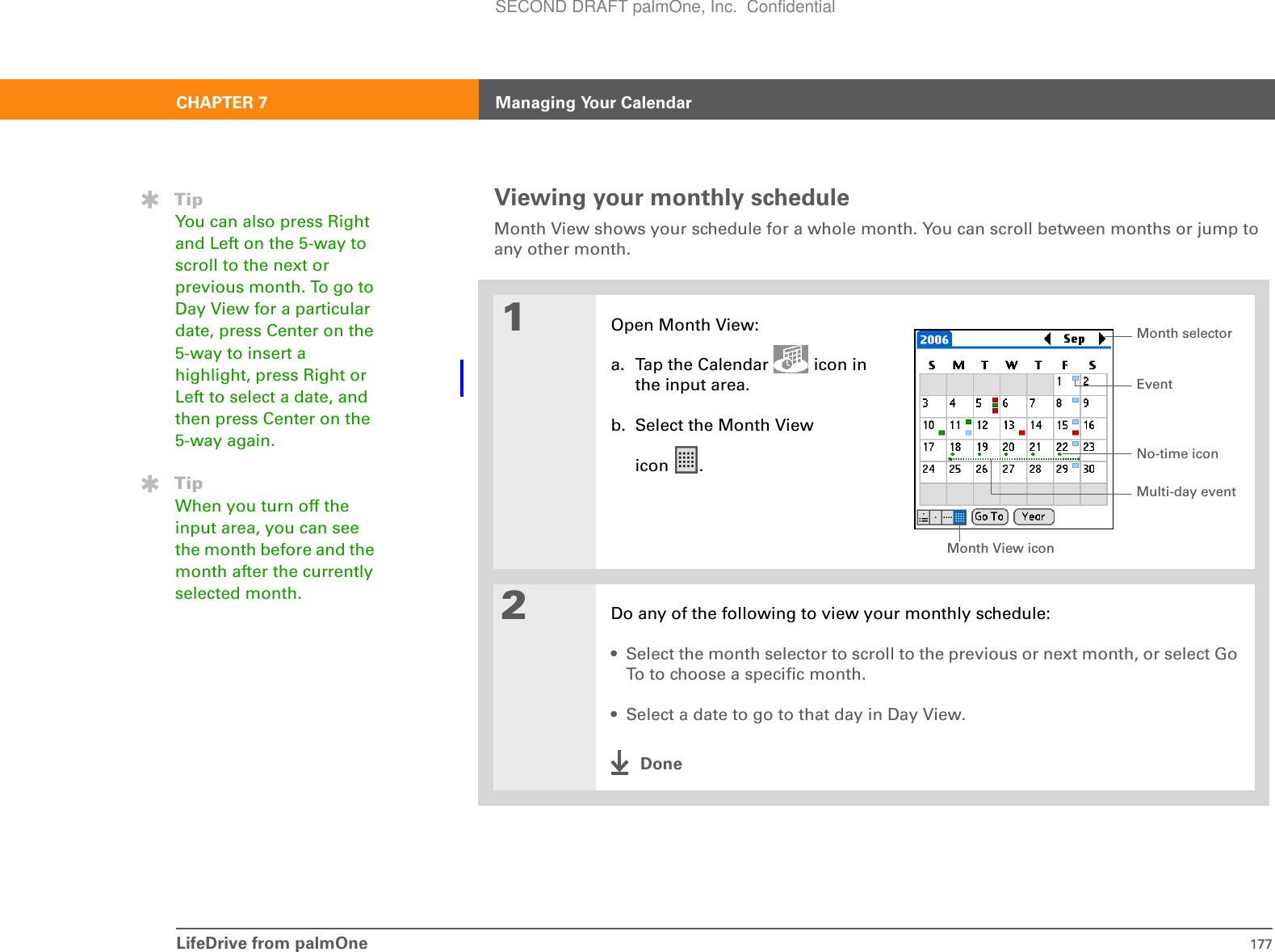 LifeDrive from palmOne 177CHAPTER 7 Managing Your CalendarViewing your monthly scheduleMonth View shows your schedule for a whole month. You can scroll between months or jump to any other month. 01Open Month View:a. Tap the Calendar   icon in the input area.b. Select the Month View icon .2Do any of the following to view your monthly schedule:• Select the month selector to scroll to the previous or next month, or select Go To to choose a specific month.• Select a date to go to that day in Day View.DoneTipYou can also press Right and Left on the 5-way to scroll to the next or previous month. To go to Day View for a particular date, press Center on the 5-way to insert a highlight, press Right or Left to select a date, and then press Center on the 5-way again.TipWhen you turn off the input area, you can see the month before and the month after the currently selected month.Month View iconEventNo-time iconMonth selectorMulti-day eventSECOND DRAFT palmOne, Inc.  Confidential