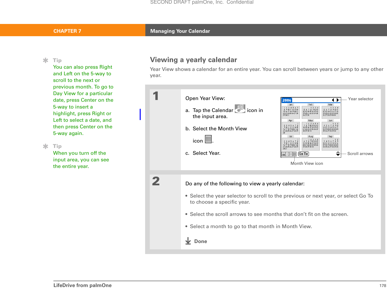 LifeDrive from palmOne 178CHAPTER 7 Managing Your CalendarViewing a yearly calendarYear View shows a calendar for an entire year. You can scroll between years or jump to any other year. 01Open Year View:a. Tap the Calendar   icon in the input area.b. Select the Month View icon .c. Select Year.2Do any of the following to view a yearly calendar:• Select the year selector to scroll to the previous or next year, or select Go To to choose a specific year.• Select the scroll arrows to see months that don’t fit on the screen.• Select a month to go to that month in Month View.DoneTipYou can also press Right and Left on the 5-way to scroll to the next or previous month. To go to Day View for a particular date, press Center on the 5-way to insert a highlight, press Right or Left to select a date, and then press Center on the 5-way again.TipWhen you turn off the input area, you can see the entire year. Month View iconScroll arrowsYear selectorSECOND DRAFT palmOne, Inc.  Confidential