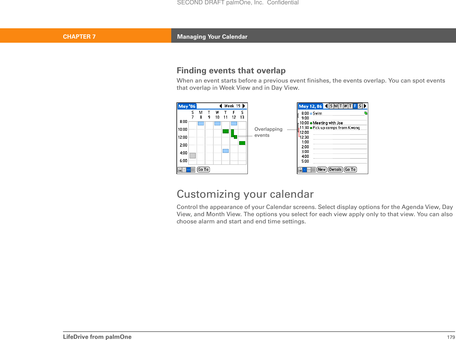 LifeDrive from palmOne 179CHAPTER 7 Managing Your CalendarFinding events that overlapWhen an event starts before a previous event finishes, the events overlap. You can spot events that overlap in Week View and in Day View. Customizing your calendarControl the appearance of your Calendar screens. Select display options for the Agenda View, Day View, and Month View. The options you select for each view apply only to that view. You can also choose alarm and start and end time settings.OverlappingeventsSECOND DRAFT palmOne, Inc.  Confidential