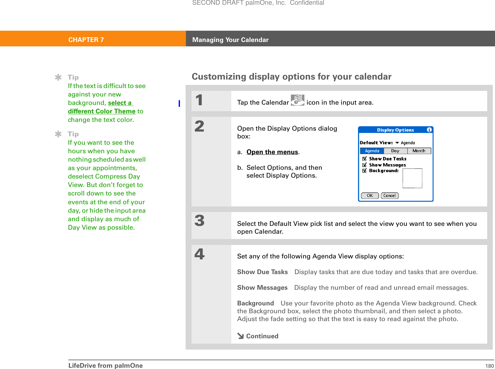 LifeDrive from palmOne 180CHAPTER 7 Managing Your CalendarCustomizing display options for your calendar01Tap the Calendar   icon in the input area.2Open the Display Options dialog box:a. Open the menus. b. Select Options, and then select Display Options.3Select the Default View pick list and select the view you want to see when you open Calendar.4Set any of the following Agenda View display options:Show Due Tasks Display tasks that are due today and tasks that are overdue.Show Messages Display the number of read and unread email messages.Background Use your favorite photo as the Agenda View background. Check the Background box, select the photo thumbnail, and then select a photo. Adjust the fade setting so that the text is easy to read against the photo.ContinuedTipIf the text is difficult to see against your new background, select a different Color Theme to change the text color.TipIf you want to see the hours when you have nothing scheduled as well as your appointments, deselect Compress Day View. But don’t forget to scroll down to see the events at the end of your day, or hide the input area and display as much of Day View as possible.SECOND DRAFT palmOne, Inc.  Confidential