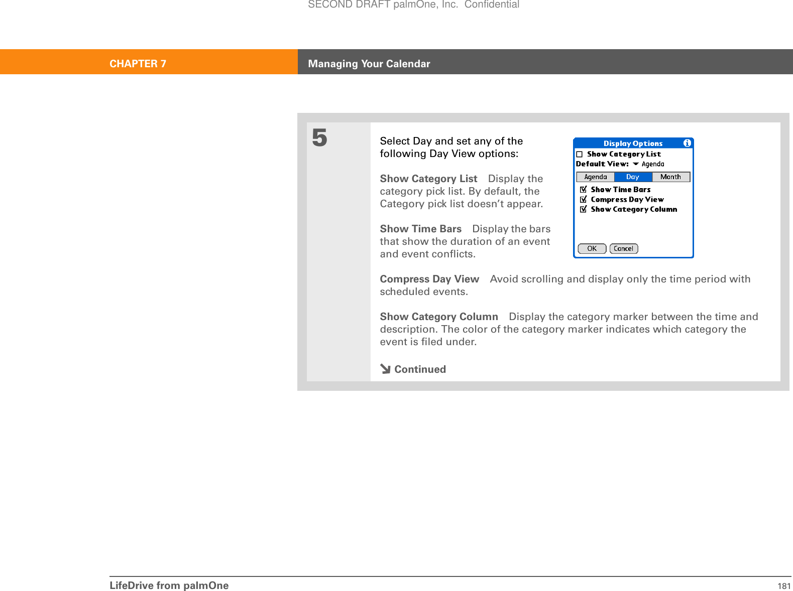 LifeDrive from palmOne 181CHAPTER 7 Managing Your Calendar5Select Day and set any of the following Day View options:Show Category List Display the category pick list. By default, the Category pick list doesn’t appear.Show Time Bars Display the bars that show the duration of an event and event conflicts.Compress Day View Avoid scrolling and display only the time period with scheduled events.Show Category Column Display the category marker between the time and description. The color of the category marker indicates which category the event is filed under.ContinuedSECOND DRAFT palmOne, Inc.  Confidential