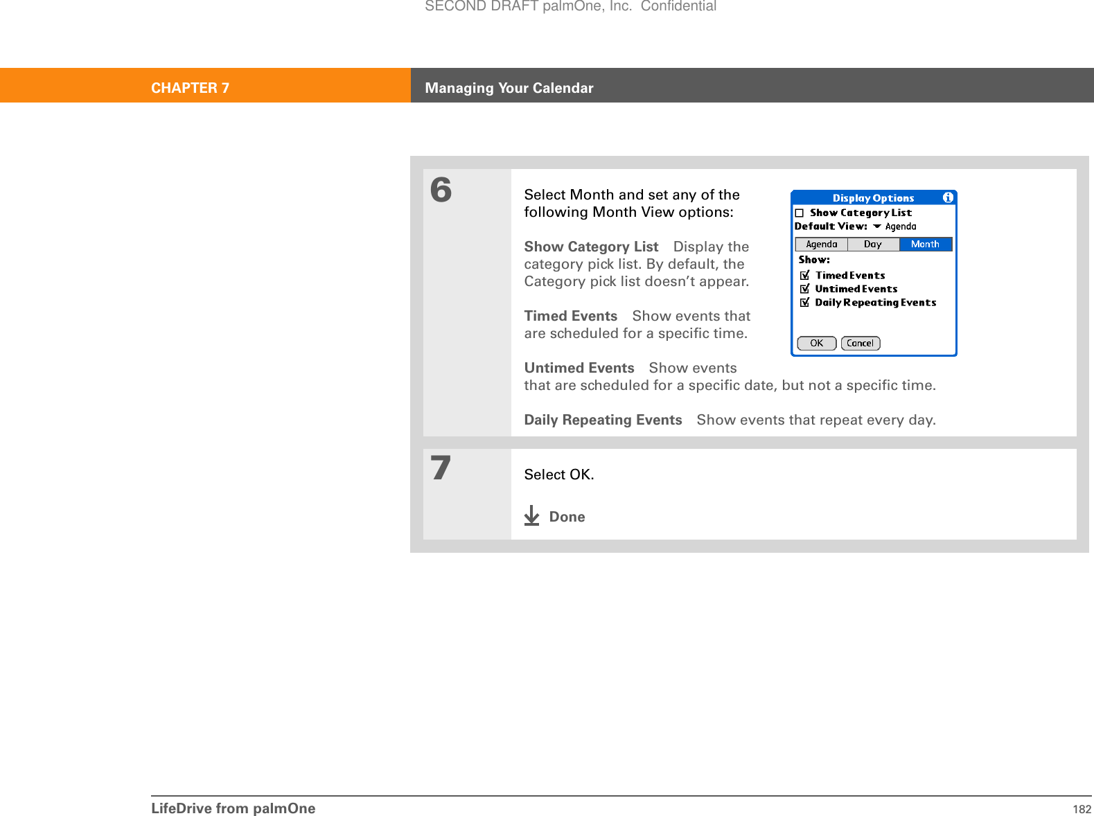 LifeDrive from palmOne 182CHAPTER 7 Managing Your Calendar6Select Month and set any of the following Month View options:Show Category List Display the category pick list. By default, the Category pick list doesn’t appear.Timed Events Show events that are scheduled for a specific time.Untimed Events Show events that are scheduled for a specific date, but not a specific time.Daily Repeating Events Show events that repeat every day.7Select OK.DoneSECOND DRAFT palmOne, Inc.  Confidential