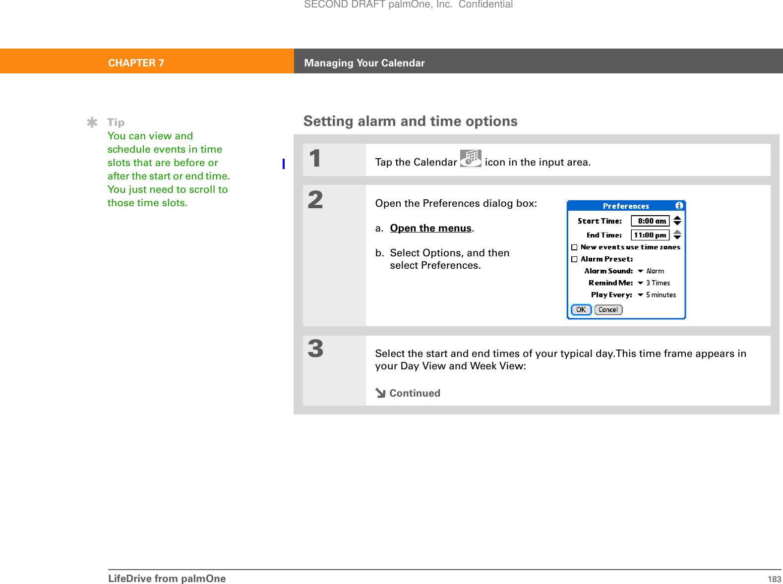LifeDrive from palmOne 183CHAPTER 7 Managing Your CalendarSetting alarm and time options0.1Tap the Calendar   icon in the input area.2Open the Preferences dialog box:a. Open the menus. b. Select Options, and then select Preferences.3Select the start and end times of your typical day.This time frame appears in your Day View and Week View:ContinuedTipYou can view and schedule events in time slots that are before or after the start or end time. You just need to scroll to those time slots.SECOND DRAFT palmOne, Inc.  Confidential