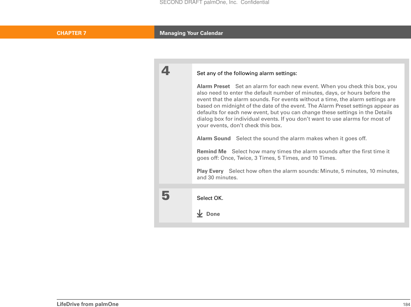 LifeDrive from palmOne 184CHAPTER 7 Managing Your Calendar4Set any of the following alarm settings:Alarm Preset Set an alarm for each new event. When you check this box, you also need to enter the default number of minutes, days, or hours before the event that the alarm sounds. For events without a time, the alarm settings are based on midnight of the date of the event. The Alarm Preset settings appear as defaults for each new event, but you can change these settings in the Details dialog box for individual events. If you don’t want to use alarms for most of your events, don’t check this box.Alarm Sound Select the sound the alarm makes when it goes off.Remind Me Select how many times the alarm sounds after the first time it goes off: Once, Twice, 3 Times, 5 Times, and 10 Times.Play Every Select how often the alarm sounds: Minute, 5 minutes, 10 minutes, and 30 minutes.5Select OK.DoneSECOND DRAFT palmOne, Inc.  Confidential