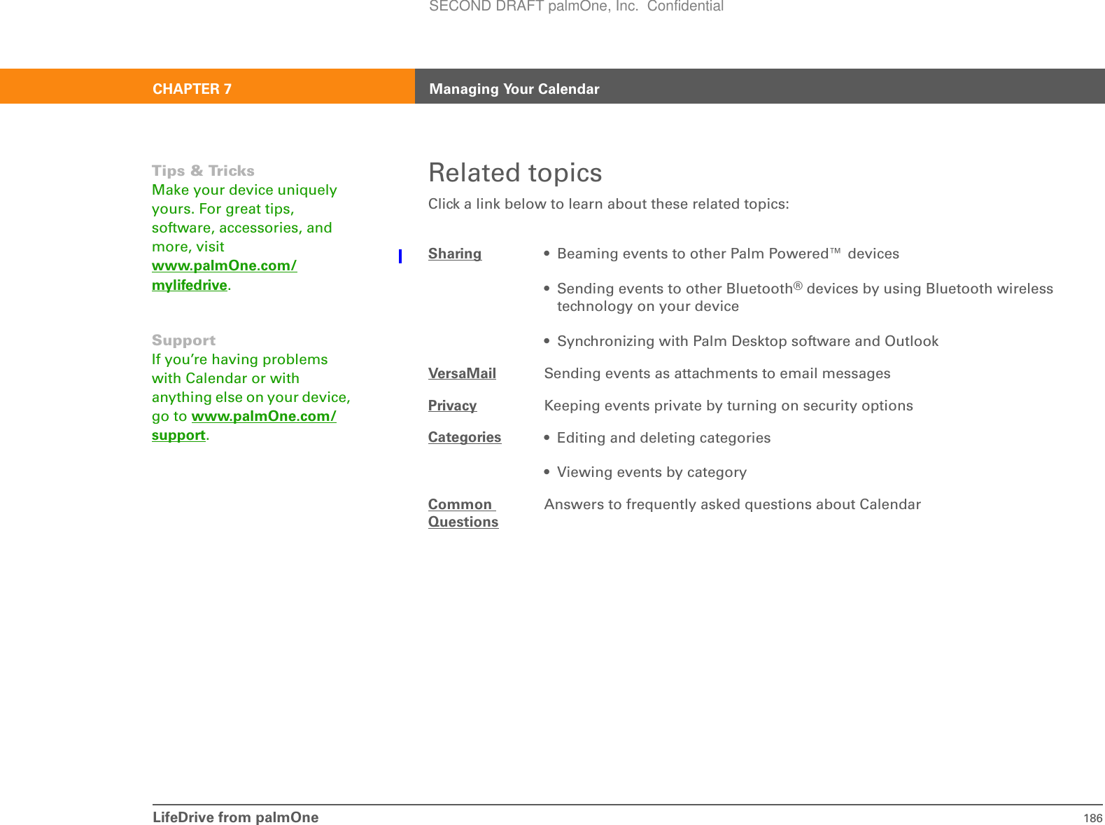LifeDrive from palmOne 186CHAPTER 7 Managing Your CalendarRelated topicsClick a link below to learn about these related topics:Sharing • Beaming events to other Palm Powered™ devices• Sending events to other Bluetooth® devices by using Bluetooth wireless technology on your device• Synchronizing with Palm Desktop software and OutlookVersaMail Sending events as attachments to email messagesPrivacy Keeping events private by turning on security optionsCategories • Editing and deleting categories• Viewing events by categoryCommon QuestionsAnswers to frequently asked questions about CalendarTips &amp; TricksMake your device uniquely yours. For great tips, software, accessories, and more, visit www.palmOne.com/mylifedrive.SupportIf you’re having problems with Calendar or with anything else on your device, go to www.palmOne.com/support.SECOND DRAFT palmOne, Inc.  Confidential
