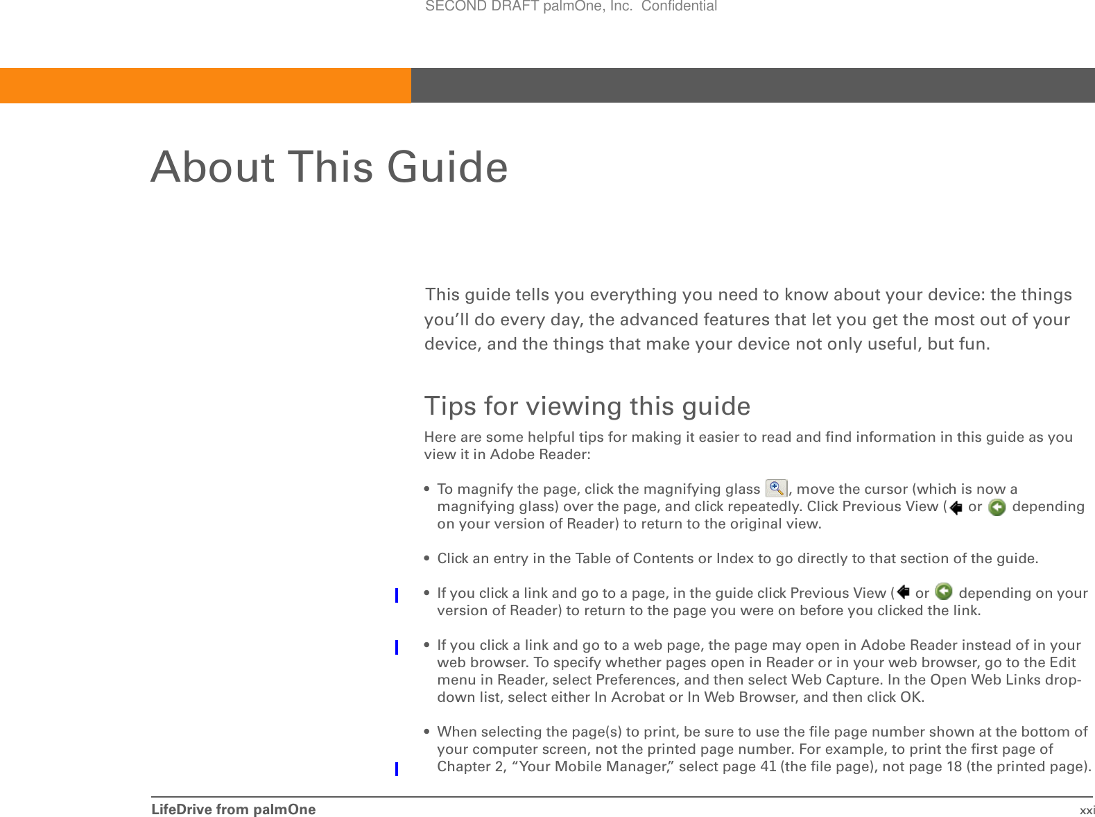 LifeDrive from palmOne xxiAbout This GuideThis guide tells you everything you need to know about your device: the things you’ll do every day, the advanced features that let you get the most out of your device, and the things that make your device not only useful, but fun.Tips for viewing this guideHere are some helpful tips for making it easier to read and find information in this guide as you view it in Adobe Reader:• To magnify the page, click the magnifying glass  , move the cursor (which is now a magnifying glass) over the page, and click repeatedly. Click Previous View (  or   depending on your version of Reader) to return to the original view.• Click an entry in the Table of Contents or Index to go directly to that section of the guide.• If you click a link and go to a page, in the guide click Previous View (  or   depending on your version of Reader) to return to the page you were on before you clicked the link.• If you click a link and go to a web page, the page may open in Adobe Reader instead of in your web browser. To specify whether pages open in Reader or in your web browser, go to the Edit menu in Reader, select Preferences, and then select Web Capture. In the Open Web Links drop-down list, select either In Acrobat or In Web Browser, and then click OK.• When selecting the page(s) to print, be sure to use the file page number shown at the bottom of your computer screen, not the printed page number. For example, to print the first page of Chapter 2, “Your Mobile Manager,” select page 41 (the file page), not page 18 (the printed page).SECOND DRAFT palmOne, Inc.  Confidential