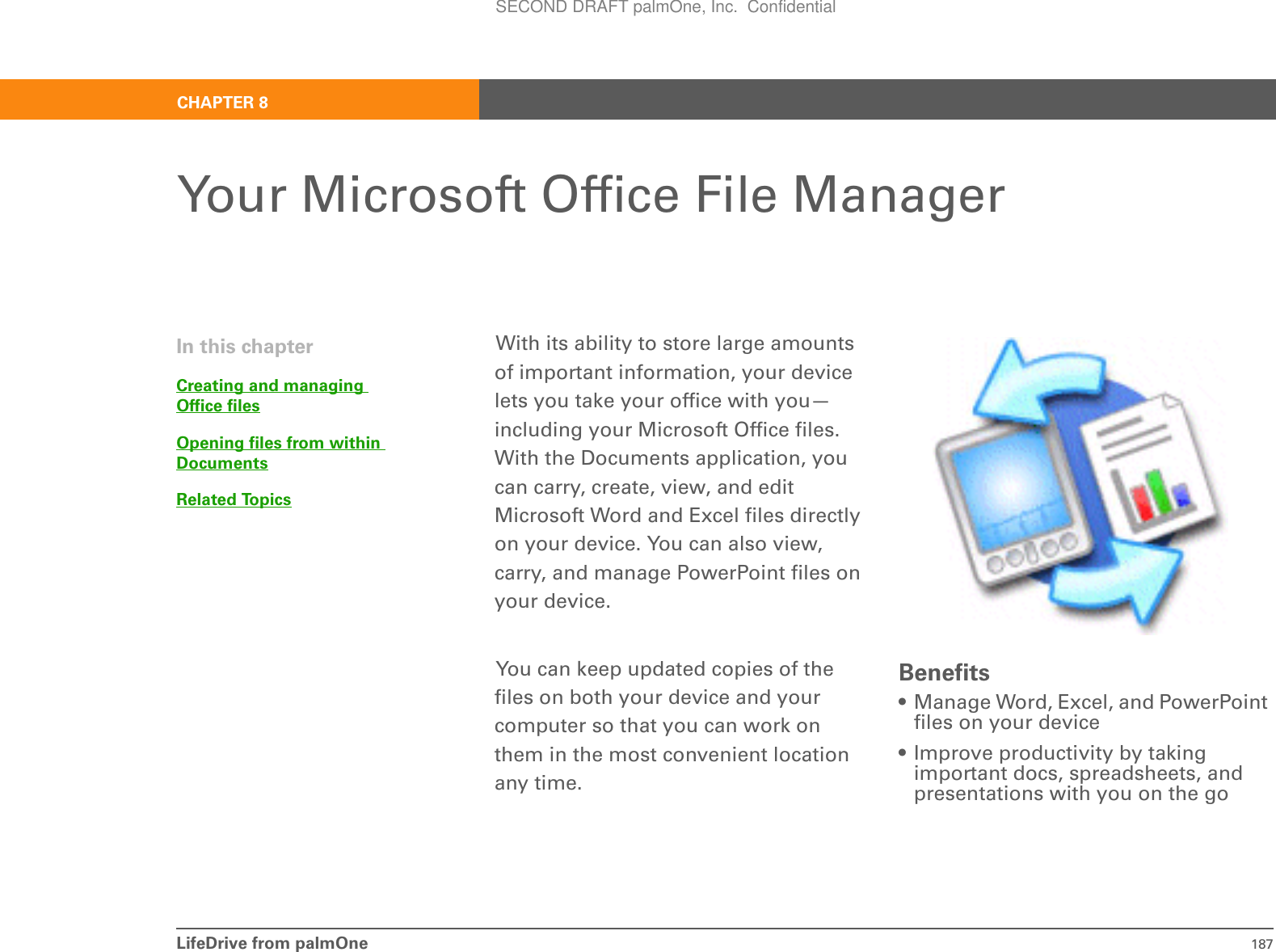 LifeDrive from palmOne 187CHAPTER 8Your Microsoft Office File ManagerWith its ability to store large amounts of important information, your device lets you take your office with you—including your Microsoft Office files. With the Documents application, you can carry, create, view, and edit Microsoft Word and Excel files directly on your device. You can also view, carry, and manage PowerPoint files on your device.You can keep updated copies of the files on both your device and your computer so that you can work on them in the most convenient location any time.Benefits• Manage Word, Excel, and PowerPoint files on your device• Improve productivity by taking important docs, spreadsheets, and presentations with you on the goIn this chapterCreating and managing Office filesOpening files from within DocumentsRelated TopicsSECOND DRAFT palmOne, Inc.  Confidential