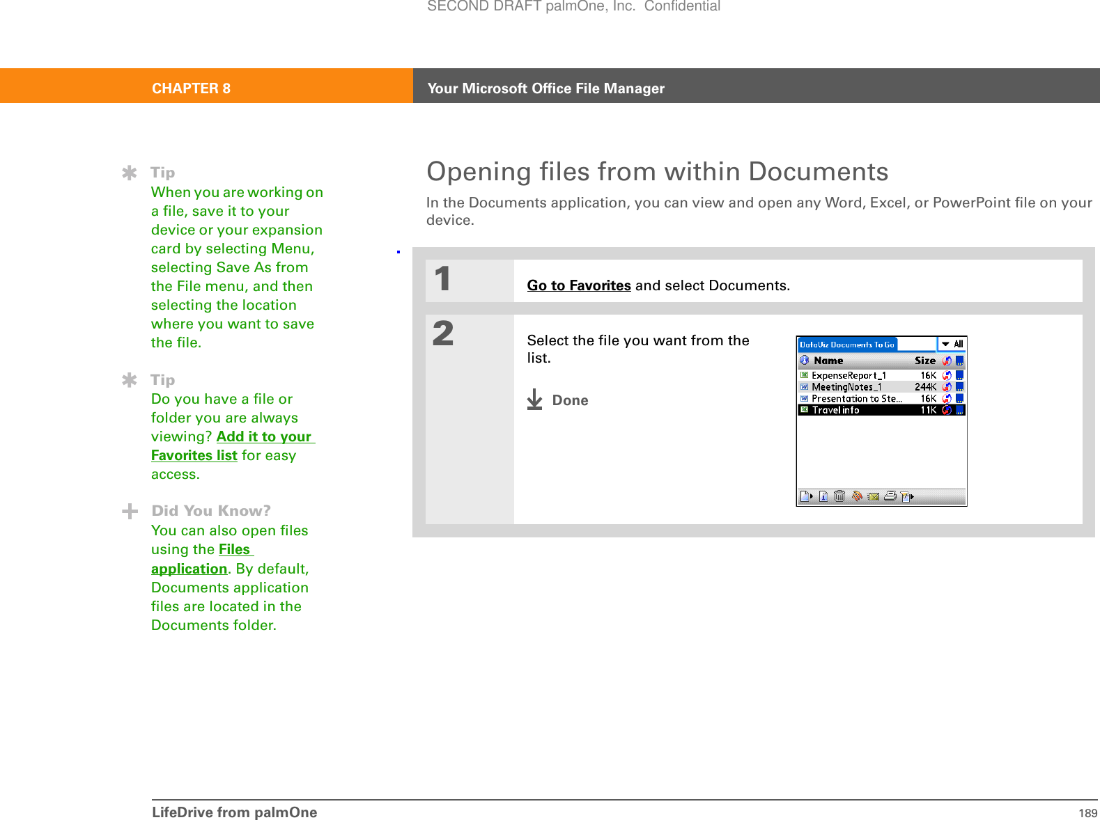 CHAPTER 8 Your Microsoft Office File ManagerLifeDrive from palmOne 189Opening files from within DocumentsIn the Documents application, you can view and open any Word, Excel, or PowerPoint file on your device.01Go to Favorites and select Documents.2Select the file you want from the list.DoneTipWhen you are working on a file, save it to your device or your expansion card by selecting Menu, selecting Save As from the File menu, and then selecting the location where you want to save the file.TipDo you have a file or folder you are always viewing? Add it to your Favorites list for easy access.Did You Know?You can also open files using the Files application. By default, Documents application files are located in the Documents folder.SECOND DRAFT palmOne, Inc.  Confidential