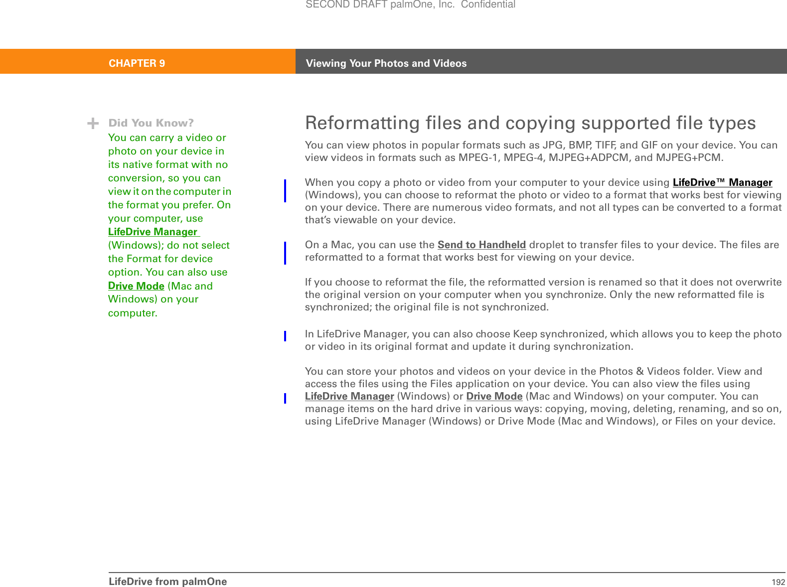 LifeDrive from palmOne 192CHAPTER 9 Viewing Your Photos and VideosReformatting files and copying supported file typesYou can view photos in popular formats such as JPG, BMP, TIFF, and GIF on your device. You can view videos in formats such as MPEG-1, MPEG-4, MJPEG+ADPCM, and MJPEG+PCM.When you copy a photo or video from your computer to your device using LifeDrive™ Manager (Windows), you can choose to reformat the photo or video to a format that works best for viewing on your device. There are numerous video formats, and not all types can be converted to a format that’s viewable on your device.On a Mac, you can use the Send to Handheld droplet to transfer files to your device. The files are reformatted to a format that works best for viewing on your device.If you choose to reformat the file, the reformatted version is renamed so that it does not overwrite the original version on your computer when you synchronize. Only the new reformatted file is synchronized; the original file is not synchronized. In LifeDrive Manager, you can also choose Keep synchronized, which allows you to keep the photo or video in its original format and update it during synchronization.You can store your photos and videos on your device in the Photos &amp; Videos folder. View and access the files using the Files application on your device. You can also view the files using LifeDrive Manager (Windows) or Drive Mode (Mac and Windows) on your computer. You can manage items on the hard drive in various ways: copying, moving, deleting, renaming, and so on, using LifeDrive Manager (Windows) or Drive Mode (Mac and Windows), or Files on your device. Did You Know?You can carry a video or photo on your device in its native format with no conversion, so you can view it on the computer in the format you prefer. On your computer, use LifeDrive Manager (Windows); do not select the Format for device option. You can also use Drive Mode (Mac and Windows) on your computer. SECOND DRAFT palmOne, Inc.  Confidential