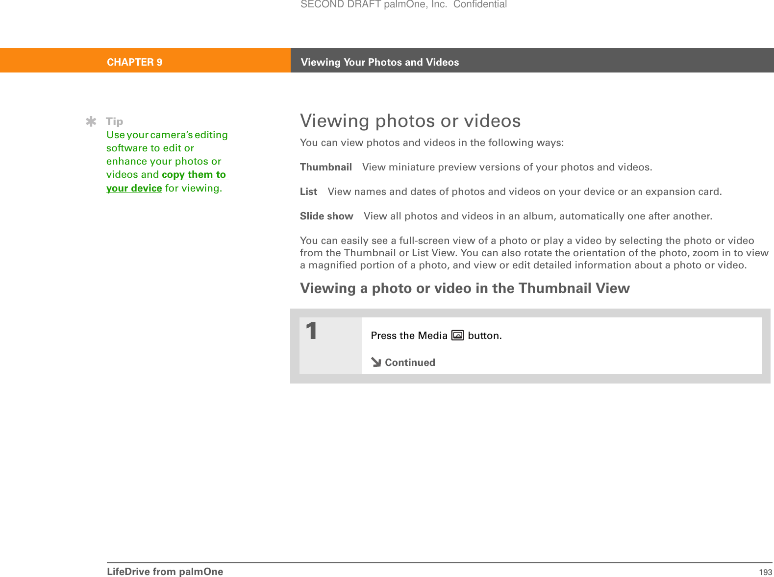 LifeDrive from palmOne 193CHAPTER 9 Viewing Your Photos and VideosViewing photos or videos You can view photos and videos in the following ways:Thumbnail View miniature preview versions of your photos and videos.List View names and dates of photos and videos on your device or an expansion card.Slide show View all photos and videos in an album, automatically one after another.You can easily see a full-screen view of a photo or play a video by selecting the photo or video from the Thumbnail or List View. You can also rotate the orientation of the photo, zoom in to view a magnified portion of a photo, and view or edit detailed information about a photo or video.Viewing a photo or video in the Thumbnail View01Press the Media   button.ContinuedTipUse your camera’s editing software to edit or enhance your photos or videos and copy them to your device for viewing.SECOND DRAFT palmOne, Inc.  Confidential