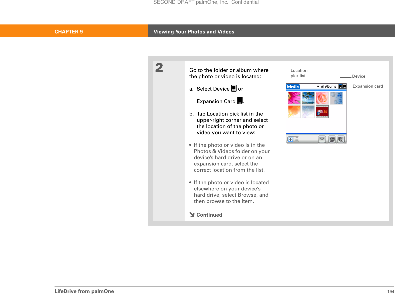 LifeDrive from palmOne 194CHAPTER 9 Viewing Your Photos and Videos2Go to the folder or album where the photo or video is located:a. Select Device   orExpansion Card  .b. Tap Location pick list in the upper-right corner and select the location of the photo or video you want to view:• If the photo or video is in the Photos &amp; Videos folder on your device’s hard drive or on an expansion card, select the correct location from the list.• If the photo or video is located elsewhere on your device’s hard drive, select Browse, and then browse to the item.ContinuedExpansion cardDeviceLocation pick listSECOND DRAFT palmOne, Inc.  Confidential