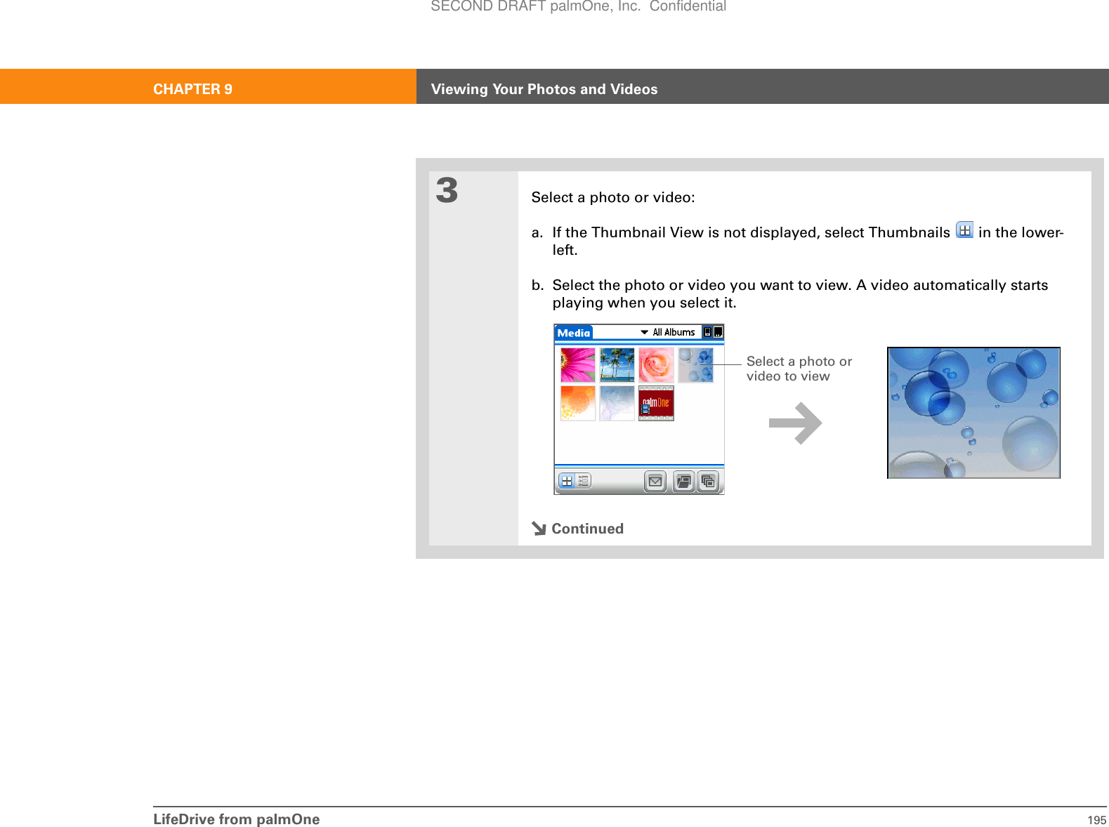 LifeDrive from palmOne 195CHAPTER 9 Viewing Your Photos and Videos3Select a photo or video:a. If the Thumbnail View is not displayed, select Thumbnails   in the lower-left.b. Select the photo or video you want to view. A video automatically starts playing when you select it.ContinuedSelect a photo or video to view SECOND DRAFT palmOne, Inc.  Confidential