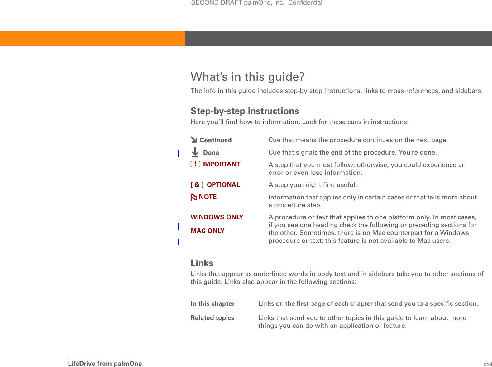 LifeDrive from palmOne xxiiWhat’s in this guide?The info in this guide includes step-by-step instructions, links to cross-references, and sidebars.Step-by-step instructionsHere you’ll find how-to information. Look for these cues in instructions:LinksLinks that appear as underlined words in body text and in sidebars take you to other sections of this guide. Links also appear in the following sections:Cue that means the procedure continues on the next page.Cue that signals the end of the procedure. You’re done.A step that you must follow; otherwise, you could experience an error or even lose information.[ &amp; ] OPTIONAL A step you might find useful.Information that applies only in certain cases or that tells more about a procedure step.WINDOWS ONLYMAC ONLYA procedure or text that applies to one platform only. In most cases, if you see one heading check the following or preceding sections for the other. Sometimes, there is no Mac counterpart for a Windows procedure or text; this feature is not available to Mac users.In this chapter Links on the first page of each chapter that send you to a specific section. Related topics Links that send you to other topics in this guide to learn about more things you can do with an application or feature. ContinuedDoneIMPORTANT[!]NOTESECOND DRAFT palmOne, Inc.  Confidential