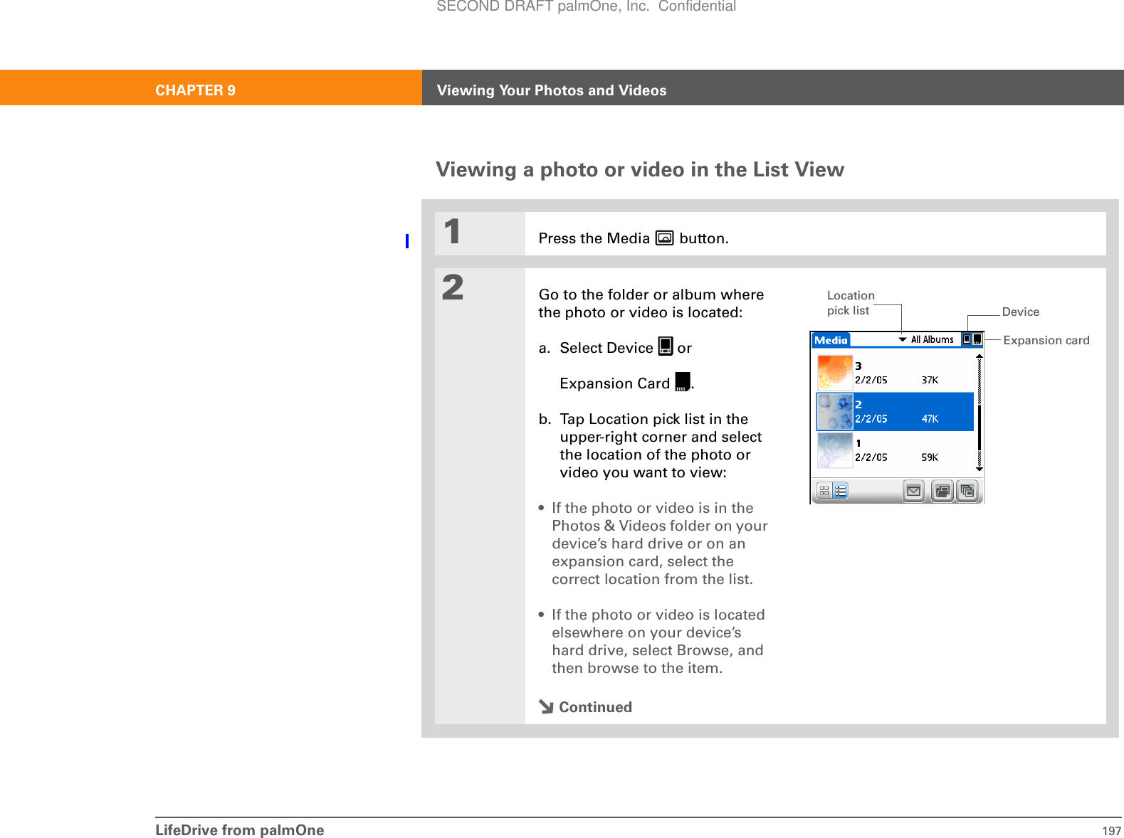 LifeDrive from palmOne 197CHAPTER 9 Viewing Your Photos and VideosViewing a photo or video in the List View01Press the Media   button.2Go to the folder or album where the photo or video is located:a. Select Device   orExpansion Card  .b. Tap Location pick list in the upper-right corner and select the location of the photo or video you want to view:• If the photo or video is in the Photos &amp; Videos folder on your device’s hard drive or on an expansion card, select the correct location from the list.• If the photo or video is located elsewhere on your device’s hard drive, select Browse, and then browse to the item.ContinuedExpansion cardDeviceLocation pick listSECOND DRAFT palmOne, Inc.  Confidential
