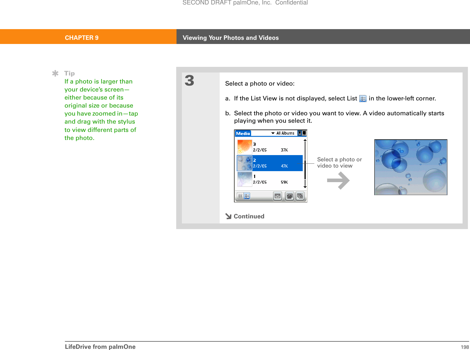 LifeDrive from palmOne 198CHAPTER 9 Viewing Your Photos and Videos3Select a photo or video:a. If the List View is not displayed, select List   in the lower-left corner.b. Select the photo or video you want to view. A video automatically starts playing when you select it.ContinuedTipIf a photo is larger than your device’s screen—either because of its original size or because you have zoomed in—tap and drag with the stylus to view different parts of the photo.Select a photo or video to view SECOND DRAFT palmOne, Inc.  Confidential