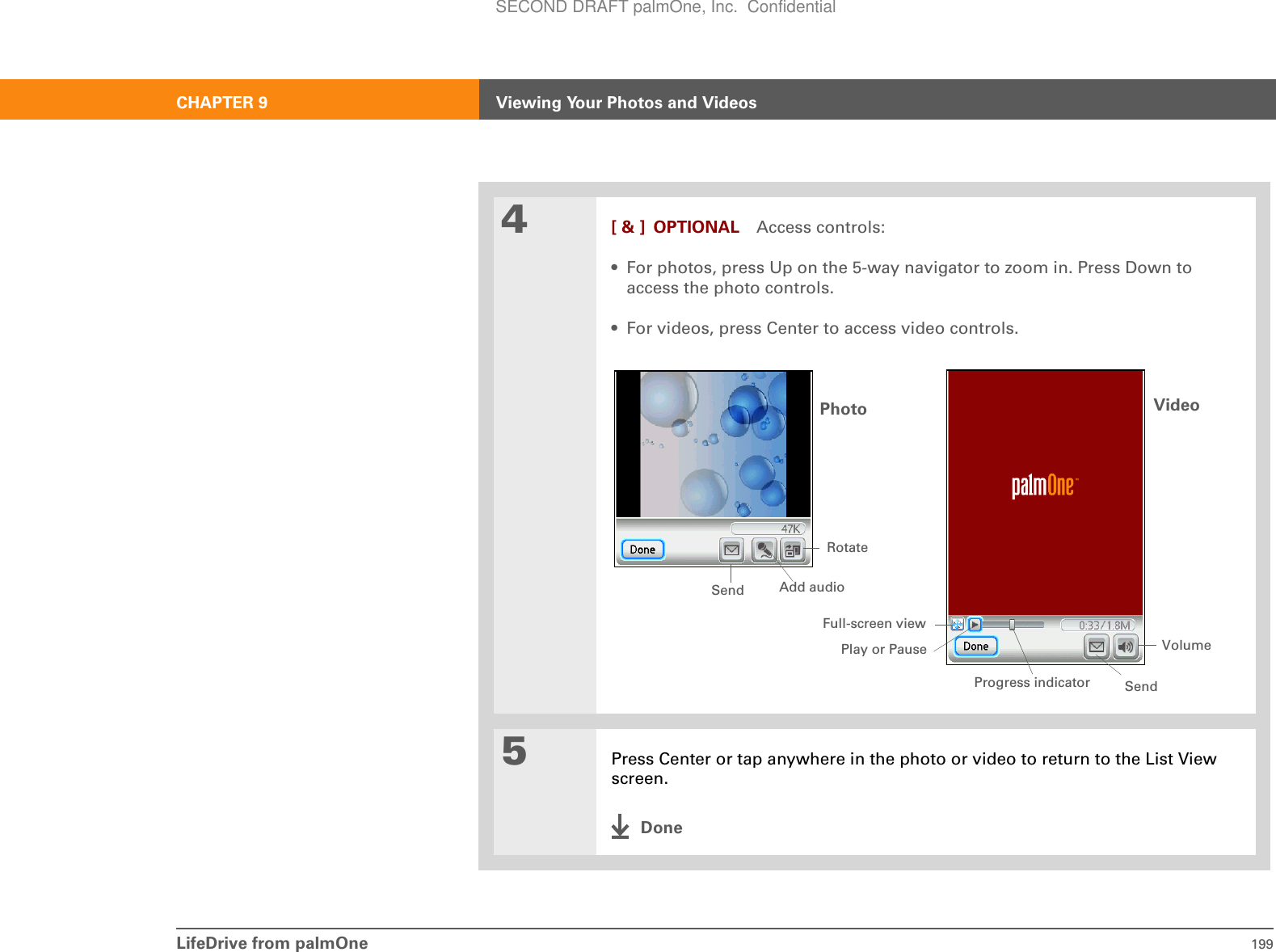 LifeDrive from palmOne 199CHAPTER 9 Viewing Your Photos and Videos4[ &amp; ] OPTIONAL Access controls:• For photos, press Up on the 5-way navigator to zoom in. Press Down to access the photo controls.• For videos, press Center to access video controls.5Press Center or tap anywhere in the photo or video to return to the List View screen.DonePhoto Video VolumePlay or PauseRotateAdd audioProgress indicatorFull-screen viewSendSendSECOND DRAFT palmOne, Inc.  Confidential