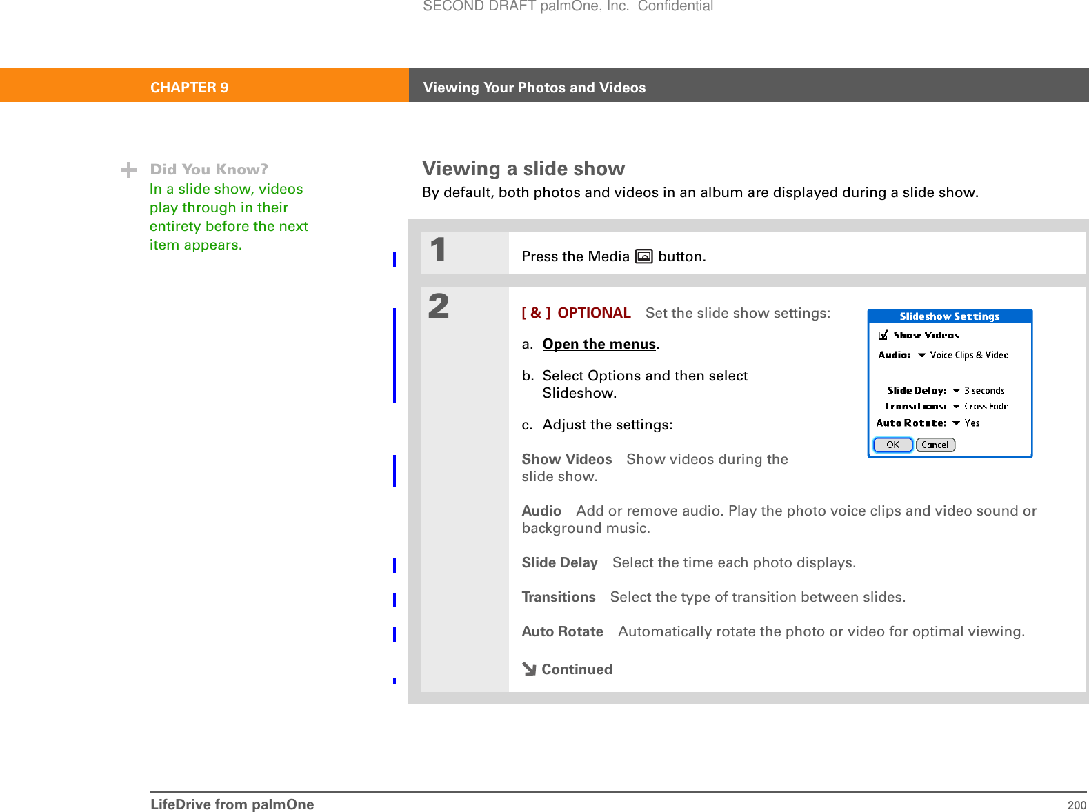 LifeDrive from palmOne 200CHAPTER 9 Viewing Your Photos and VideosViewing a slide showBy default, both photos and videos in an album are displayed during a slide show. 01Press the Media   button.2[ &amp; ] OPTIONAL Set the slide show settings:a. Open the menus.b. Select Options and then select Slideshow.c. Adjust the settings:Show Videos Show videos during the slide show.Audio Add or remove audio. Play the photo voice clips and video sound or background music.Slide Delay Select the time each photo displays.Transitions Select the type of transition between slides.Auto Rotate Automatically rotate the photo or video for optimal viewing.ContinuedDid You Know?In a slide show, videos play through in their entirety before the next item appears.SECOND DRAFT palmOne, Inc.  Confidential