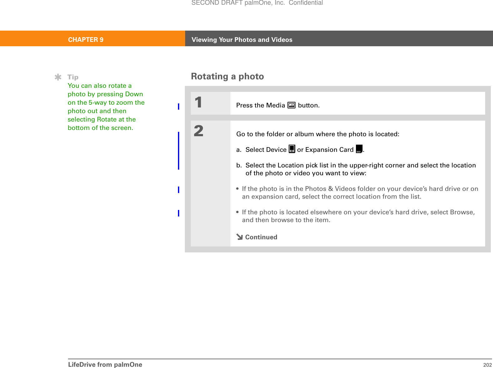 LifeDrive from palmOne 202CHAPTER 9 Viewing Your Photos and VideosRotating a photo001Press the Media   button.2Go to the folder or album where the photo is located:a. Select Device   or Expansion Card  .b. Select the Location pick list in the upper-right corner and select the location of the photo or video you want to view:• If the photo is in the Photos &amp; Videos folder on your device’s hard drive or on an expansion card, select the correct location from the list.• If the photo is located elsewhere on your device’s hard drive, select Browse, and then browse to the item.ContinuedTipYou can also rotate a photo by pressing Down on the 5-way to zoom the photo out and then selecting Rotate at the bottom of the screen.SECOND DRAFT palmOne, Inc.  Confidential