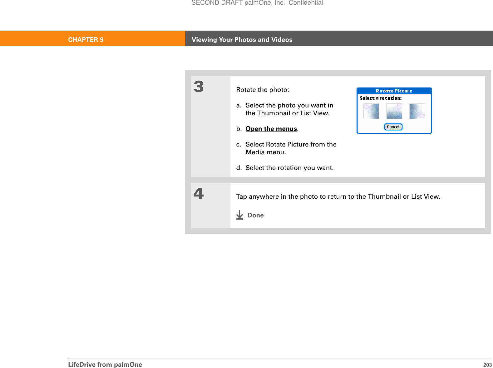 LifeDrive from palmOne 203CHAPTER 9 Viewing Your Photos and Videos3Rotate the photo:a. Select the photo you want in the Thumbnail or List View.b. Open the menus.c. Select Rotate Picture from the Media menu.d. Select the rotation you want.4Tap anywhere in the photo to return to the Thumbnail or List View.DoneSECOND DRAFT palmOne, Inc.  Confidential