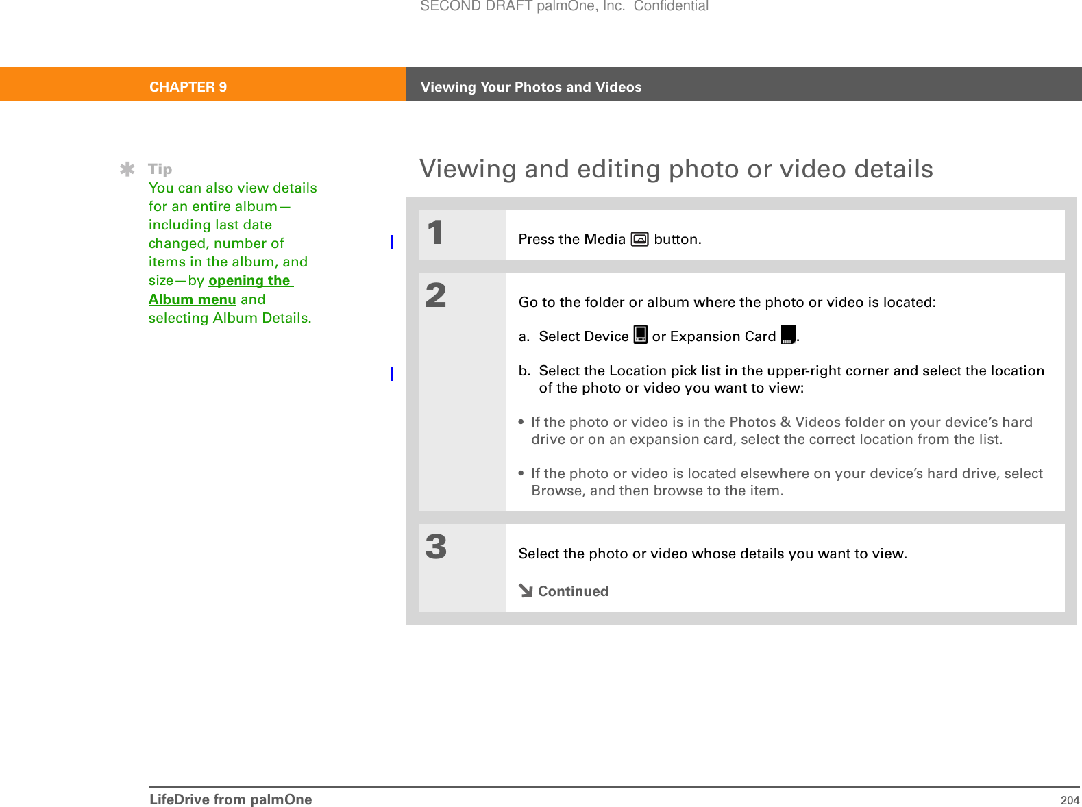 LifeDrive from palmOne 204CHAPTER 9 Viewing Your Photos and VideosViewing and editing photo or video details001Press the Media   button.2Go to the folder or album where the photo or video is located:a. Select Device   or Expansion Card  .b. Select the Location pick list in the upper-right corner and select the location of the photo or video you want to view:• If the photo or video is in the Photos &amp; Videos folder on your device’s hard drive or on an expansion card, select the correct location from the list.• If the photo or video is located elsewhere on your device’s hard drive, select Browse, and then browse to the item.3Select the photo or video whose details you want to view.ContinuedTipYou can also view details for an entire album—including last date changed, number of items in the album, and size—by opening the Album menu and selecting Album Details.SECOND DRAFT palmOne, Inc.  Confidential