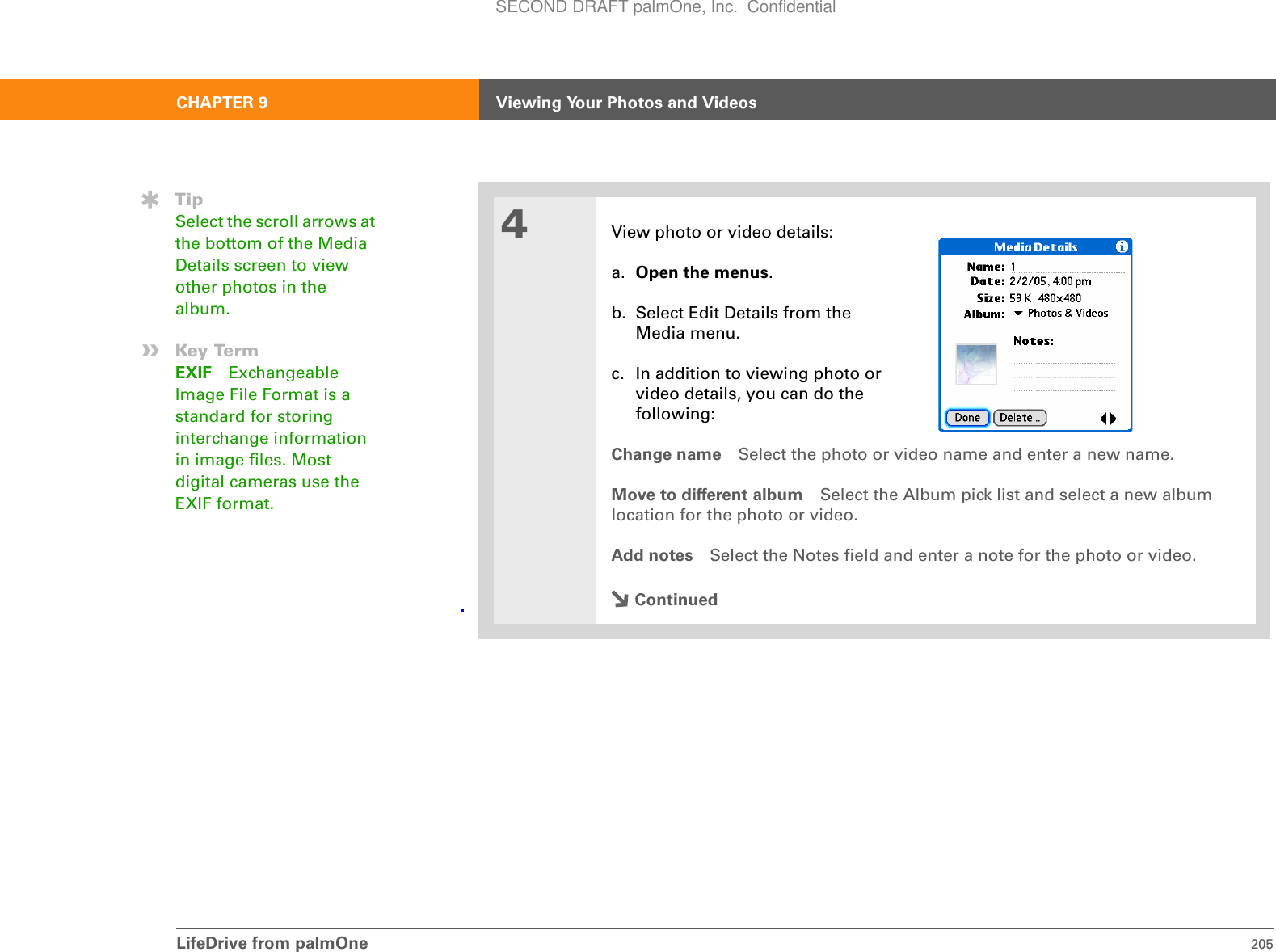 LifeDrive from palmOne 205CHAPTER 9 Viewing Your Photos and Videos4View photo or video details:a. Open the menus.b. Select Edit Details from the Media menu.c. In addition to viewing photo or video details, you can do the following:Change name Select the photo or video name and enter a new name.Move to different album Select the Album pick list and select a new album location for the photo or video.Add notes Select the Notes field and enter a note for the photo or video.ContinuedTipSelect the scroll arrows at the bottom of the Media Details screen to view other photos in the album.»Key TermEXIF Exchangeable Image File Format is a standard for storing interchange information in image files. Most digital cameras use the EXIF format.SECOND DRAFT palmOne, Inc.  Confidential