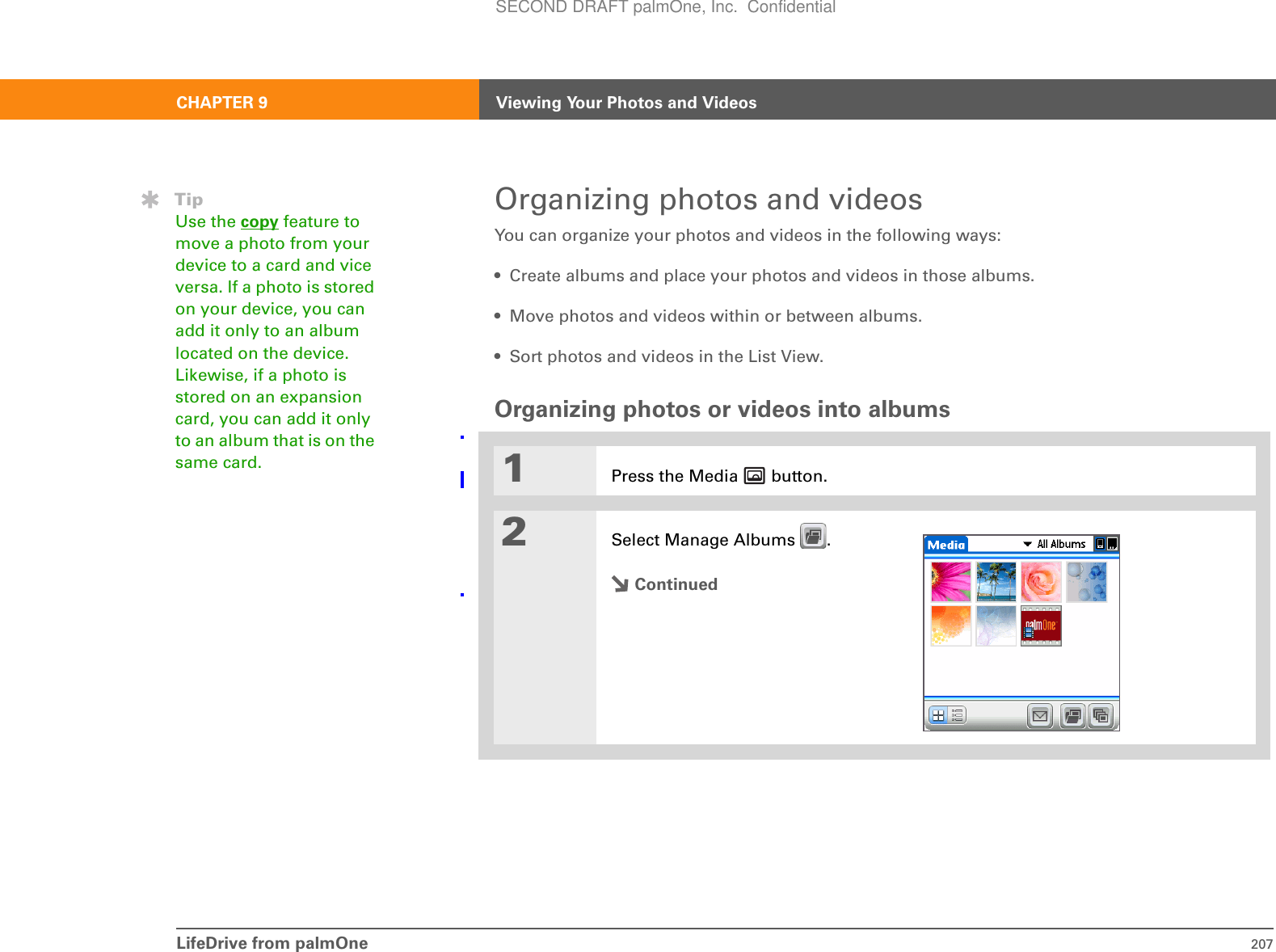 LifeDrive from palmOne 207CHAPTER 9 Viewing Your Photos and VideosOrganizing photos and videosYou can organize your photos and videos in the following ways:• Create albums and place your photos and videos in those albums.• Move photos and videos within or between albums.• Sort photos and videos in the List View.Organizing photos or videos into albums01Press the Media   button.2Select Manage Albums  .ContinuedTipUse the copy feature to move a photo from your device to a card and vice versa. If a photo is stored on your device, you can add it only to an album located on the device. Likewise, if a photo is stored on an expansion card, you can add it only to an album that is on the same card. SECOND DRAFT palmOne, Inc.  Confidential