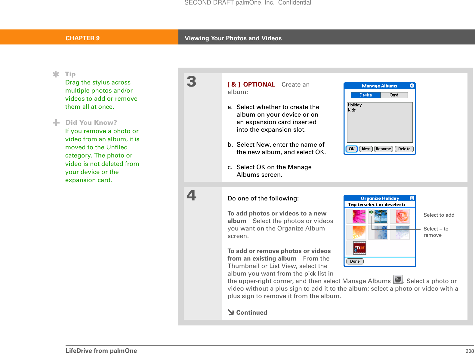 LifeDrive from palmOne 208CHAPTER 9 Viewing Your Photos and Videos3[ &amp; ] OPTIONAL Create an album:a. Select whether to create the album on your device or on an expansion card inserted into the expansion slot.b. Select New, enter the name of the new album, and select OK.c. Select OK on the Manage Albums screen.4Do one of the following:To add photos or videos to a newalbum Select the photos or videosyou want on the Organize Albumscreen.To add or remove photos or videosfrom an existing album From theThumbnail or List View, select thealbum you want from the pick list inthe upper-right corner, and then select Manage Albums  . Select a photo or video without a plus sign to add it to the album; select a photo or video with a plus sign to remove it from the album.ContinuedTipDrag the stylus across multiple photos and/or videos to add or remove them all at once.Did You Know?If you remove a photo or video from an album, it is moved to the Unfiled category. The photo or video is not deleted from your device or the expansion card.Select to addSelect + to removeSECOND DRAFT palmOne, Inc.  Confidential