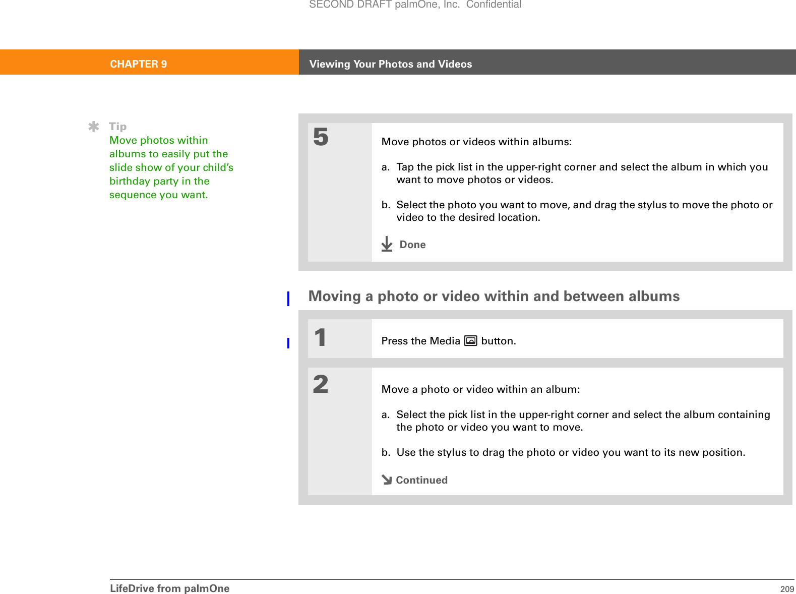 LifeDrive from palmOne 209CHAPTER 9 Viewing Your Photos and VideosMoving a photo or video within and between albums05Move photos or videos within albums:a. Tap the pick list in the upper-right corner and select the album in which you want to move photos or videos.b. Select the photo you want to move, and drag the stylus to move the photo or video to the desired location.Done1Press the Media   button.2Move a photo or video within an album:a. Select the pick list in the upper-right corner and select the album containing the photo or video you want to move.b. Use the stylus to drag the photo or video you want to its new position.ContinuedTipMove photos within albums to easily put the slide show of your child’s birthday party in the sequence you want.SECOND DRAFT palmOne, Inc.  Confidential