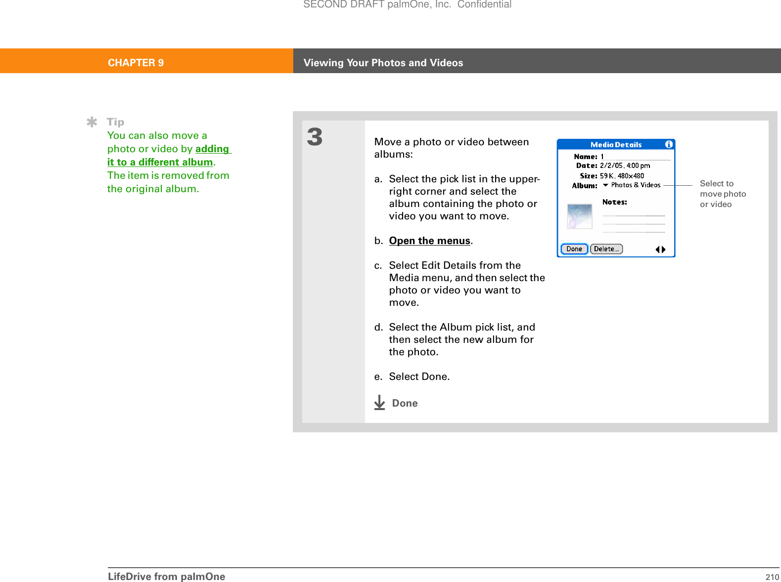 LifeDrive from palmOne 210CHAPTER 9 Viewing Your Photos and Videos3Move a photo or video betweenalbums:a. Select the pick list in the upper- right corner and select the album containing the photo or video you want to move.b. Open the menus.c. Select Edit Details from the Media menu, and then select the photo or video you want to move.d. Select the Album pick list, and then select the new album for the photo.e. Select Done.DoneTipYou can also move a photo or video by adding it to a different album. The item is removed from the original album. Select to move photo or videoSECOND DRAFT palmOne, Inc.  Confidential