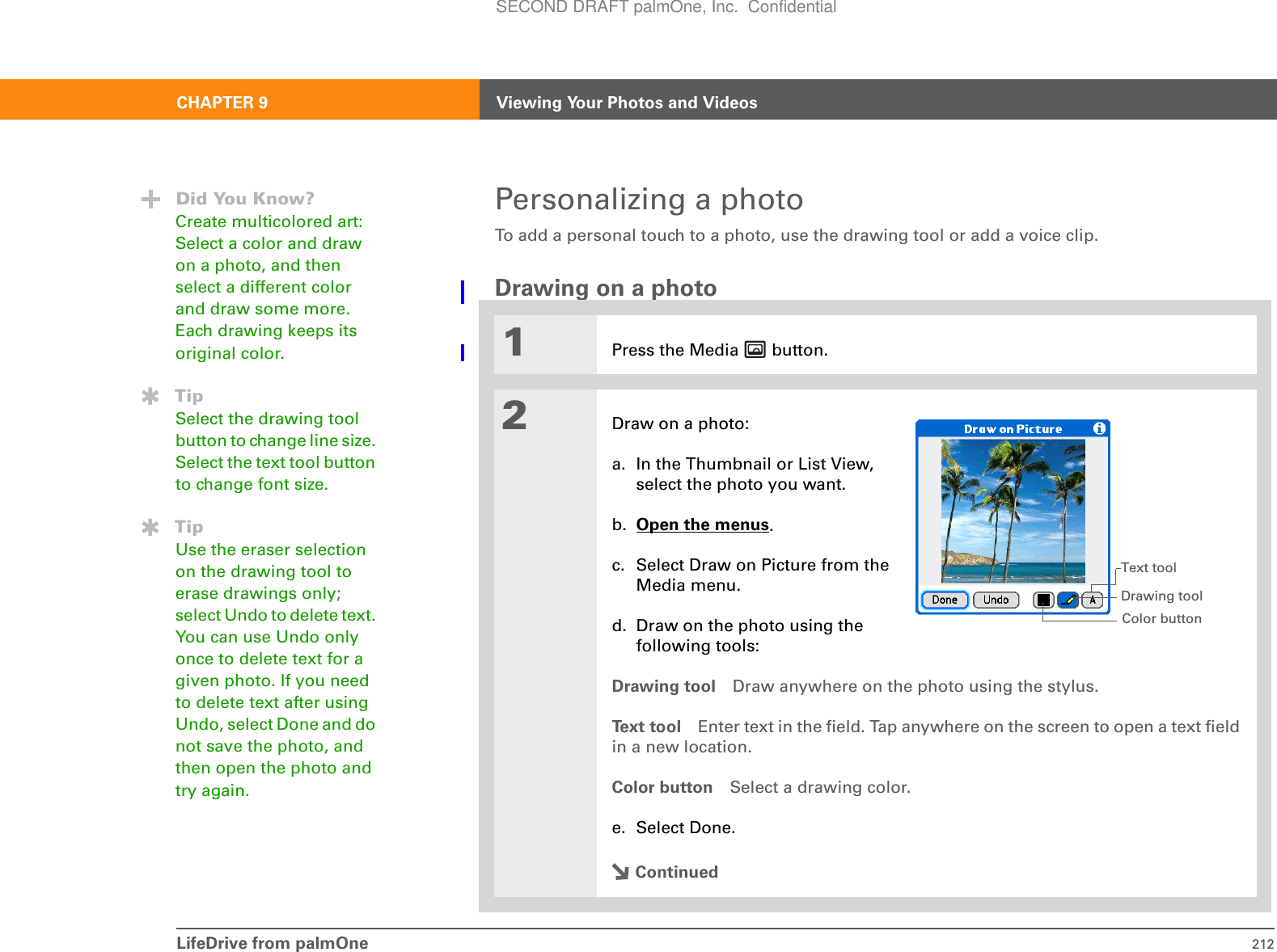 LifeDrive from palmOne 212CHAPTER 9 Viewing Your Photos and VideosPersonalizing a photoTo add a personal touch to a photo, use the drawing tool or add a voice clip.Drawing on a photo1Press the Media   button.2Draw on a photo:a. In the Thumbnail or List View,select the photo you want.b. Open the menus.c. Select Draw on Picture from the Media menu.d. Draw on the photo using the following tools:Drawing tool Draw anywhere on the photo using the stylus. Text tool Enter text in the field. Tap anywhere on the screen to open a text field in a new location.Color button Select a drawing color.e. Select Done.ContinuedDid You Know?Create multicolored art: Select a color and draw on a photo, and then select a different color and draw some more. Each drawing keeps its original color.TipSelect the drawing tool button to change line size. Select the text tool button to change font size.TipUse the eraser selection on the drawing tool to erase drawings only; select Undo to delete text. You can use Undo only once to delete text for a given photo. If you need to delete text after using Undo, select Done and do not save the photo, and then open the photo and try again.Text toolColor buttonDrawing toolSECOND DRAFT palmOne, Inc.  Confidential