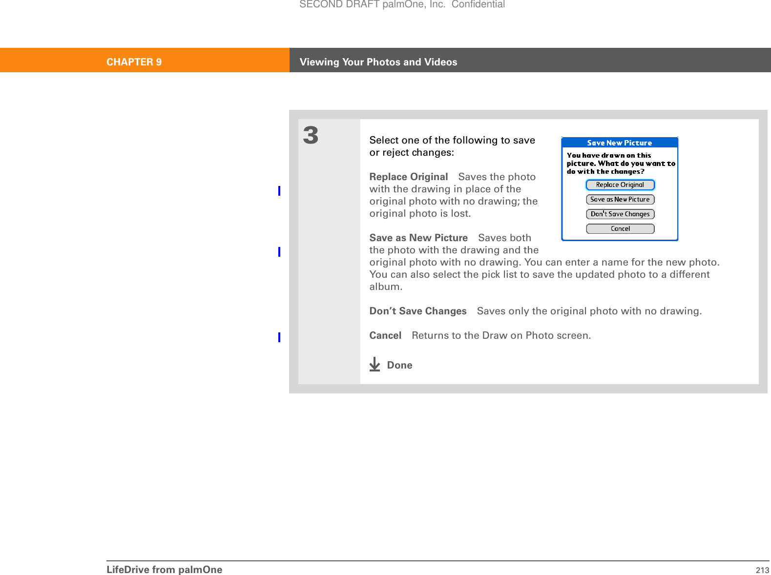 LifeDrive from palmOne 213CHAPTER 9 Viewing Your Photos and Videos3Select one of the following to saveor reject changes:Replace Original Saves the photo with the drawing in place of the original photo with no drawing; the original photo is lost.Save as New Picture Saves boththe photo with the drawing and theoriginal photo with no drawing. You can enter a name for the new photo. You can also select the pick list to save the updated photo to a different album.Don’t Save Changes Saves only the original photo with no drawing.Cancel Returns to the Draw on Photo screen.DoneSECOND DRAFT palmOne, Inc.  Confidential